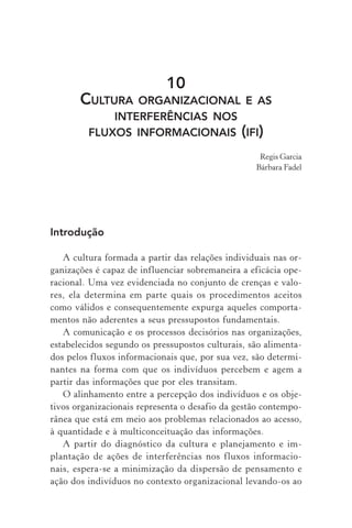 10
CULTURA ORGANIZACIONAL E AS
INTERFERÊNCIAS NOS
FLUXOS INFORMACIONAIS (IFI)
Regis Garcia
Bárbara Fadel
Introdução
A cultura formada a partir das relações individuais nas or-
ganizações é capaz de influenciar sobremaneira a eficácia ope-
racional. Uma vez evidenciada no conjunto de crenças e valo-
res, ela determina em parte quais os procedimentos aceitos
como válidos e consequentemente expurga aqueles comporta-
mentos não aderentes a seus pressupostos fundamentais.
A comunicação e os processos decisórios nas organizações,
estabelecidos segundo os pressupostos culturais, são alimenta-
dos pelos fluxos informacionais que, por sua vez, são determi-
nantes na forma com que os indivíduos percebem e agem a
partir das informações que por eles transitam.
O alinhamento entre a percepção dos indivíduos e os obje-
tivos organizacionais representa o desafio da gestão contempo-
rânea que está em meio aos problemas relacionados ao acesso,
à quantidade e à multiconceituação das informações.
A partir do diagnóstico da cultura e planejamento e im-
plantação de ações de interferências nos fluxos informacio-
nais, espera-se a minimização da dispersão de pensamento e
ação dos indivíduos no contexto organizacional levando-os ao
 