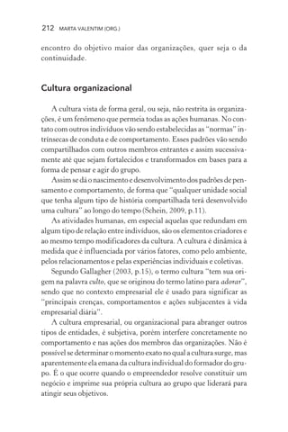 212 MARTA VALENTIM (ORG.)
encontro do objetivo maior das organizações, quer seja o da
continuidade.
Cultura organizacional
A cultura vista de forma geral, ou seja, não restrita às organiza-
ções, é um fenômeno que permeia todas as ações humanas. No con-
tato com outros indivíduos vão sendo estabelecidas as “normas” in-
trínsecas de conduta e de comportamento. Esses padrões vão sendo
compartilhados com outros membros entrantes e assim sucessiva-
mente até que sejam fortalecidos e transformados em bases para a
forma de pensar e agir do grupo.
Assimsedáonascimentoedesenvolvimentodospadrõesdepen-
samento e comportamento, de forma que “qualquer unidade social
que tenha algum tipo de história compartilhada terá desenvolvido
uma cultura” ao longo do tempo (Schein, 2009, p.11).
As atividades humanas, em especial aquelas que redundam em
algum tipo de relação entre indivíduos, são os elementos criadores e
ao mesmo tempo modificadores da cultura. A cultura é dinâmica à
medida que é influenciada por vários fatores, como pelo ambiente,
pelos relacionamentos e pelas experiências individuais e coletivas.
Segundo Gallagher (2003, p.15), o termo cultura “tem sua ori-
gem na palavra culto, que se originou do termo latino para adorar”,
sendo que no contexto empresarial ele é usado para significar as
“principais crenças, comportamentos e ações subjacentes à vida
empresarial diária”.
A cultura empresarial, ou organizacional para abranger outros
tipos de entidades, é subjetiva, porém interfere concretamente no
comportamento e nas ações dos membros das organizações. Não é
possível se determinar o momento exato no qual a cultura surge, mas
aparentemente ela emana da cultura individual do formador do gru-
po. É o que ocorre quando o empreendedor resolve constituir um
negócio e imprime sua própria cultura ao grupo que liderará para
atingir seus objetivos.
 