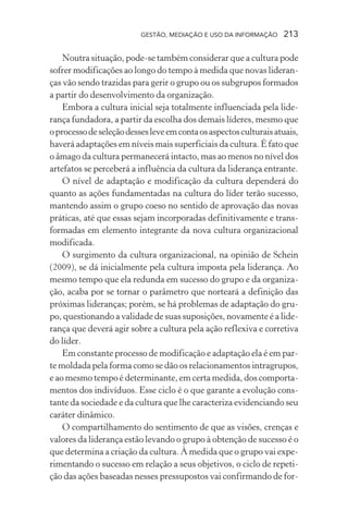 GESTÃO, MEDIAÇÃO E USO DA INFORMAÇÃO 213
Noutra situação, pode-se também considerar que a cultura pode
sofrer modificações ao longo do tempo à medida que novas lideran-
ças vão sendo trazidas para gerir o grupo ou os subgrupos formados
a partir do desenvolvimento da organização.
Embora a cultura inicial seja totalmente influenciada pela lide-
rança fundadora, a partir da escolha dos demais líderes, mesmo que
oprocessodeseleçãodessesleveemcontaosaspectosculturaisatuais,
haverá adaptações em níveis mais superficiais da cultura. É fato que
o âmago da cultura permanecerá intacto, mas ao menos no nível dos
artefatos se perceberá a influência da cultura da liderança entrante.
O nível de adaptação e modificação da cultura dependerá do
quanto as ações fundamentadas na cultura do líder terão sucesso,
mantendo assim o grupo coeso no sentido de aprovação das novas
práticas, até que essas sejam incorporadas definitivamente e trans-
formadas em elemento integrante da nova cultura organizacional
modificada.
O surgimento da cultura organizacional, na opinião de Schein
(2009), se dá inicialmente pela cultura imposta pela liderança. Ao
mesmo tempo que ela redunda em sucesso do grupo e da organiza-
ção, acaba por se tornar o parâmetro que norteará a definição das
próximas lideranças; porém, se há problemas de adaptação do gru-
po, questionando a validade de suas suposições, novamente é a lide-
rança que deverá agir sobre a cultura pela ação reflexiva e corretiva
do líder.
Em constante processo de modificação e adaptação ela é em par-
te moldada pela forma como se dão os relacionamentos intragrupos,
e ao mesmo tempo é determinante, em certa medida, dos comporta-
mentos dos indivíduos. Esse ciclo é o que garante a evolução cons-
tante da sociedade e da cultura que lhe caracteriza evidenciando seu
caráter dinâmico.
O compartilhamento do sentimento de que as visões, crenças e
valores da liderança estão levando o grupo à obtenção de sucesso é o
que determina a criação da cultura. À medida que o grupo vai expe-
rimentando o sucesso em relação a seus objetivos, o ciclo de repeti-
ção das ações baseadas nesses pressupostos vai confirmando de for-
 
