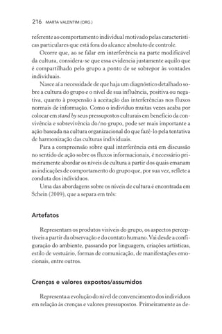 216 MARTA VALENTIM (ORG.)
referente ao comportamento individual motivado pelas característi-
cas particulares que está fora do alcance absoluto de controle.
Ocorre que, ao se falar em interferência na parte modificável
da cultura, considera-se que essa evidencia justamente aquilo que
é compartilhado pelo grupo a ponto de se sobrepor às vontades
individuais.
Nasce aí a necessidade de que haja um diagnóstico detalhado so-
bre a cultura do grupo e o nível de sua influência, positiva ou nega-
tiva, quanto à propensão à aceitação das interferências nos fluxos
normais de informação. Como o indivíduo muitas vezes acaba por
colocar em stand by seus pressupostos culturais em benefício da con-
vivência e sobrevivência do/no grupo, pode ser mais importante a
ação baseada na cultura organizacional do que fazê-lo pela tentativa
de harmonização das culturas individuais.
Para a compreensão sobre qual interferência está em discussão
no sentido de ação sobre os fluxos informacionais, é necessário pri-
meiramente abordar os níveis de cultura a partir dos quais emanam
as indicações de comportamento do grupo que, por sua vez, reflete a
conduta dos indivíduos.
Uma das abordagens sobre os níveis de cultura é encontrada em
Schein (2009), que a separa em três:
Artefatos
Representam os produtos visíveis do grupo, os aspectos percep-
tíveis a partir da observação e do contato humano.Vai desde a confi-
guração do ambiente, passando por linguagem, criações artísticas,
estilo de vestuário, formas de comunicação, de manifestações emo-
cionais, entre outros.
Crenças e valores expostos/assumidos
Representa a evolução do nível de convencimento dos indivíduos
em relação às crenças e valores pressupostos. Primeiramente as de-
 