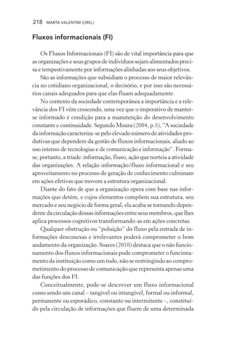218 MARTA VALENTIM (ORG.)
Fluxos informacionais (FI)
Os Fluxos Informacionais (FI) são de vital importância para que
as organizações e seus grupos de indivíduos sejam alimentados preci-
sa e tempestivamente por informações alinhadas aos seus objetivos.
São as informações que subsidiam o processo de maior relevân-
cia no cotidiano organizacional, o decisório, e por isso são necessá-
rios canais adequados para que elas fluam adequadamente.
No contexto da sociedade contemporânea a importância e a rele-
vância dos FI vêm crescendo, uma vez que o imperativo de manter-
se informado é condição para a manutenção do desenvolvimento
constante e continuidade. Segundo Moura (2004, p.5), “A sociedade
da informação caracteriza-se pelo elevado número de atividades pro-
dutivas que dependem da gestão de fluxos informacionais, aliado ao
uso intenso de tecnologias e de comunicação e informação”. Forma-
se, portanto, a tríade: informação, fluxo, ação que norteia a atividade
das organizações. A relação informação/fluxo informacional e seu
aproveitamento no processo de geração de conhecimento culminam
em ações efetivas que movem a estrutura organizacional.
Diante do fato de que a organização opera com base nas infor-
mações que detém, e cujos elementos compõem sua estrutura, seu
mercado e seu negócio de forma geral, ela acaba se tornando depen-
dentedacirculaçãodessasinformaçõesentreseusmembros,quelhes
aplica processos cognitivos transformando-as em ações concretas.
Qualquer obstrução ou “poluição” do fluxo pela entrada de in-
formações desconexas e irrelevantes poderá comprometer o bom
andamento da organização. Soares (2010) destaca que o não funcio-
namento dos fluxos informacionais pode comprometer o funciona-
mento da instituição como um todo, não se restringindo ao compro-
metimento do processo de comunicação que representa apenas uma
das funções dos FI.
Conceitualmente, pode-se descrever um fluxo informacional
como sendo um canal – tangível ou intangível, formal ou informal,
permanente ou esporádico, constante ou intermitente –, constituí-
do pela circulação de informações que fluem de uma determinada
 