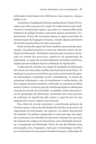 GESTÃO, MEDIAÇÃO E USO DA INFORMAÇÃO 21
informação tradicionais como bibliotecas, mas empresas, espaços
públicos etc.
Asemiótica,fundadapelofilósofoestadunidenseCharlesPeirce,
sugere que todo o processo de criação de conhecimento está condi-
cionado à interpretação sígnica, que pode ser compreendida pelas
traduções de códigos levadas a cabo pelos sujeitos envolvidos. Evi-
dentemente, Peirce não investigou apenas os signos provindos da
sistematização da linguagem humana, contudo alguns parâmetros
da semiótica geral podem ser úteis à discussão.
Sendo a teoria dos signos de Peirce também uma teoria da comu-
nicação, ela poderia projetar-se como um substrato teórico da me-
diação da informação. Semelhante interesse pela semiótica é alcan-
çado no estudo dos processos cognitivos da apropriação da
informação, os quais são reconhecidamente atividades semióticas,
regidas por precondições lógicas à atribuição de significados.
A aplicação da semiótica no campo da mediação da informação
deve levar em conta ainda a malha conceitual da teoria de Peirce. Se
mediação é um processo semiótico que ocorre na interação dos agen-
tes informadores, localizados social e culturalmente, no intuito de
comunicar informação e com ela transformar o conhecimento, ela
deve resgatar da teoria semiótica, sobretudo, os conceitos de hábito
mental e semiose. O mesmo grau de contribuição pode ser obtido pela
consulta ao conceito de iconicidade, a respaldar a leitura dos proces-
sos de apropriação da informação, assumindo esse como processo
de atribuição de significado pelo sujeito, o qual decorre de uma
empatia entre ícones e signos convencionais.
Para efeito de revisão conceitual, a contribuição primeira da
semiótica para a ciência da informação foi sentida nos processos de
organização da informação, em especial, na análise documental
de conteúdo. Por análise compreende-se o processo que visa resga-
tar os elementos de conteúdos de discursos e transpô-los, por meio
da tradução dos códigos em outra forma, com a finalidade de facili-
tar a recuperação da informação. Peirce foi um dos filósofos mais
preocupados com a linguagem, tanto que a terminologia científica
era considerada um instrumento fundamental para a elaboração do
 