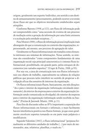 GESTÃO, MEDIAÇÃO E USO DA INFORMAÇÃO 219
origem, geralmente um suporte/indivíduo, em sentido a um desti-
no de armazenamento/processamento, podendo ocorrer a reversão
desse fluxo até que os objetivos inicialmente estabelecidos sejam
atingidos.
Conforme Barreto (1998, p.122), um fluxo de informação pode
ser compreendido como “uma secessão de eventos de um processo
de mediação entre a geração da informação por uma fonte emissora
e a aceitação pela entidade receptora...”.
ParaMoresi(2000),ofluxodeinformaçãopossuiimplicaçãomais
abrangente do que a comunicação no contexto das organizações, re-
presentando, até mesmo, um processo de agregação de valor.
Geralmente os fluxos informacionais são tratados como elemen-
to intrínseco aos sistemas de informações. Nesse sentido, os siste-
mas são considerados “como componentes fundamentais de uma
organização social cuja principal característica é o intenso fluxo in-
formacional, possibilitado, em grande parte, pelos estoques de do-
cumentos (em variados suportes)” (Unger & Freire, 2008, p.95).
Por sua vez, a área de comunicação tem nos fluxos informacio-
nais seu objeto de trabalho, especialmente na subárea de relações
públicas que procura neles interferir no sentido de propiciar a di-
vulgação eficaz dos assuntos de interesse da organização.
Os fluxos informacionais fluem, basicamente, em três direções:
“do e para o interior da organização (informação circulando inter-
namente); do interior da empresa para o exterior da organização (in-
formação sendo comunicada ou divulgada); do exterior da empresa
para o interior da organização (informação sendo recebida ou bus-
cada)” (Freitas & Janissek-Muniz, 2006, p.11).
Para fins de discussão sobre as IFI é importante a separação dos
fluxos informacionais em formais e informais, e mais facilmente
haverá interferência positiva nos fluxos formais, já que esses geral-
mente envolvem suportes tornando-os em parte mais palpáveis e
modificáveis.
SegundoValentim (2002), o fluxo informacional “perpassa for-
malmente as diferentes unidades de trabalho [...] por meio de me-
morandos, atas, relatórios, planilhas, e-mails etc.”.
 