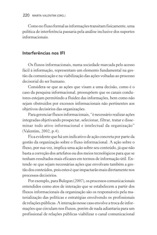 220 MARTA VALENTIM (ORG.)
Comonofluxoformalasinformaçõestransitamfisicamente,uma
política de interferência passaria pela análise inclusive dos suportes
informacionais.
Interferências nos IFI
Os fluxos informacionais, numa sociedade marcada pelo acesso
fácil à informação, representam um elemento fundamental na ges-
tão da comunicação e na viabilização das ações voltadas ao processo
decisorial do ser humano.
Considera-se que as ações que visam a uma decisão, como é o
caso da pesquisa informacional, pressupõem que os canais condu-
tores estejam permitindo a fluidez das informações, bem como não
sejam obstruídos por excessos informacionais não pertinentes aos
objetivos decisórios das organizações.
Para gerenciar fluxos informacionais, “é necessário realizar ações
integradas objetivando prospectar, selecionar, filtrar, tratar e disse-
minar todo ativo informacional e intelectual da organização”
(Valentim, 2002, p.4).
Fica evidente que há um indicativo de ação concreta por parte da
gestão da organização sobre o fluxo informacional. A ação sobre o
fluxo, por sua vez, implica uma ação sobre seu conteúdo, já que não
basta a correção dos artefatos ou dos meios tecnológicos para que se
tenham resultados mais eficazes em termos de informação útil. En-
tende-se que sejam necessárias ações que envolvam também a ges-
tão dos conteúdos, pois estes é que impactarão mais diretamente nos
processos decisórios.
Porexemplo,paraBulegon(2007),osprocessoscomunicacionais
entendidos como atos de interação que se estabelecem a partir dos
fluxos informacionais da organização são os responsáveis pela ma-
terialização das políticas e estratégias envolvendo os profissionais
de relações públicas. A interação nesse caso envolve a troca de infor-
mações que circulam nos fluxos, porém de nada adiantaria para um
profissional de relações públicas viabilizar o canal comunicacional
 
