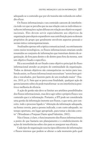 GESTÃO, MEDIAÇÃO E USO DA INFORMAÇÃO 221
adequado se o conteúdo que por ele transita não redunda em subsí-
dio eficaz.
Os fluxos informacionais e seu conteúdo carecem de interferên-
cia toda vez que se perceba que na sua relação com os indivíduos re-
sultaeminformações eaçõesdifusasemrelaçãoaosobjetivosorgani-
zacionais. Eles devem servir especialmente aos objetivos da
organizaçãoparadepoisexpandiremsuacontribuiçãoparaosdemais
propósitos do grupo que geralmente envolvem aspectos pessoais e
sociais intra e extraorganizacionais.
Analisados apenas sob a óptica comunicacional, ou estritamente
como meios tecnológicos, os fluxos informacionais estariam sendo
resumidos ao conjunto de informações que transitam dentro da or-
ganização, de fora para dentro e de dentro para fora da mesma, sem
um objetivo fixado e específico.
Há a necessidade de ser fixado como objetivo principal do fluxo
informacional atender ao projeto de continuidade da organização.
Todos os demais objetivos são consequências ou meios para isso.
Sendo assim, os fluxos informacionais necessitam “serem bem geri-
dos e reavaliados, por fazerem parte de um resultado maior” (Soa-
res, 2010, p.3). Sem que se perca essa finalidade, qualquer ação de
gerenciamento sobre ele pode transformar-se em interferência posi-
tiva e melhoria de eficácia.
A ação de gestão não deve se limitar aos artefatos possibilitados
dos fluxos informacionais, mas deve agir sobre o próprio fluxo e seu
conteúdo que é a informação. Portanto, a IFI pode ser considerada
uma gestão da informação inerente aos fluxos, o que seria, por con-
ceito, todo o processo ligado à “obtenção da informação adequada,
na forma correta, para a pessoa indicada, a um custo adequado, no
tempo oportuno, em lugar apropriado, para tomar a decisão corre-
ta” (Woodman e Ponjuan Dante apudValentim, 2002).
Não é linear, é claro, o funcionamento dos fluxos informacionais
a ponto de que bastaria um planejamento e o estabelecimento de
ações de interferências sobre eles para se assegurar sua eficácia.
Cada tipo de organização suscita tipos diferentes de informações
e fluxos internos que podem se alterar a cada momento pelo qual
 