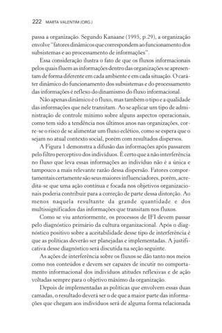 222 MARTA VALENTIM (ORG.)
passa a organização. Segundo Kanaane (1995, p.29), a organização
envolve“fatoresdinâmicosquecorrespondemaofuncionamentodos
subsistemas e ao processamento de informações”.
Essa consideração ilustra o fato de que os fluxos informacionais
pelos quais fluem as informações dentro das organizações se apresen-
tam de forma diferente em cada ambiente e em cada situação. O cará-
ter dinâmico do funcionamento dos subsistemas e do processamento
das informações é reflexo do dinamismo do fluxo informacional.
Não apenas dinâmico é o fluxo, mas também o tipo e a qualidade
das informações que nele transitam. Ao se aplicar um tipo de admi-
nistração de controle mínimo sobre alguns aspectos operacionais,
como tem sido a tendência nos últimos anos nas organizações, cor-
re-se o risco de se alimentar um fluxo eclético, como se espera que o
sejam no atual contexto social, porém com resultados dispersos.
A Figura 1 demonstra a difusão das informações após passarem
pelo filtro perceptivo dos indivíduos. É certo que a não interferência
no fluxo que leva essas informações ao indivíduo não é a única e
tampouco a mais relevante razão dessa dispersão. Fatores compor-
tamentaiscertamentesãoseusmaioresinfluenciadores,porém,acre-
dita-se que uma ação contínua e focada nos objetivos organizacio-
nais poderia contribuir para a correção de parte dessa distorção. Ao
menos naquela resultante da grande quantidade e dos
multissignificados das informações que transitam nos fluxos.
Como se viu anteriormente, os processos de IFI devem passar
pelo diagnóstico primário da cultura organizacional. Após o diag-
nóstico positivo sobre a aceitabilidade desse tipo de interferência é
que as políticas deverão ser planejadas e implementadas. A justifi-
cativa desse diagnóstico será discutida na seção seguinte.
As ações de interferência sobre os fluxos se dão tanto nos meios
como nos conteúdos e devem ser capazes de incutir no comporta-
mento informacional dos indivíduos atitudes reflexivas e de ação
voltadas sempre para o objetivo máximo da organização.
Depois de implementadas as políticas que envolvem essas duas
camadas, o resultado deverá ser o de que a maior parte das informa-
ções que chegam aos indivíduos será de alguma forma relacionada
 