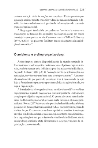 GESTÃO, MEDIAÇÃO E USO DA INFORMAÇÃO 225
de comunicação de informações corporativas. Fazer que esse pa-
drão seja aceito e resulte em objetividade de ação compreende o de-
safio das áreas relacionadas à gestão da informação e do conheci-
mento organizacional.
A linguagem traduzida por palavras funcionaria como um
mecanismo de fixação dos conceitos necessários à ação em busca
dos objetivos organizacionais. Como esclarecemTelford & Sawrey
(1974, p.308), “as palavras facilitam todos os aspectos da aquisi-
ção de conceitos”.
O ambiente e o clima organizacional
Ações simples, como a disponibilização de murais contendo in-
formações acerca de assuntos pertinentes aos objetivos organizacio-
nais, podem exercer uma influência positiva nas ações individuais.
Segundo Kolasa (1978, p.114), “o recebimento de informações, ou
sensações, serve como uma base para o comportamento”. A expres-
são recebimento por parte do indivíduo leva à necessidade de que
haja o fornecimento pela outra parte envolvida na ação desejada, ou
seja, a organização.
A interferência da organização no sentido de modificar o clima
organizacional quando necessário é outro importante instrumento
de ação pró-objetivo organizacional. O que se põe ou se permite cir-
cular no fluxo informacional afeta em certa medida o clima organi-
zacional.Kolasa(1978)destacaaimportânciadosefeitosdoambiente
próximo no desenvolvimento do indivíduo, que sobre influência de
muitas forças. O conceito de ambiente próximo se refere àquele que
envolve o indivíduo durante suas ações no contexto organizacional.
Se a organização é em parte fruto da reunião de indivíduos, então
cuidar desse ambiente afeta diretamente o desenvolvimento da or-
ganização como um todo.
 