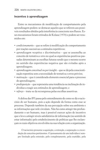 226 MARTA VALENTIM (ORG.)
Incentivo à aprendizagem
Entre os mecanismos de modificação de comportamento pela
aprendizagem podem-se destacar aqueles que se referem aos possí-
veis resultados obtidos pela interferência consciente nos fluxos. Es-
ses mecanismos foram retirados de Kolasa (1978) e podem ser resu-
midos em:
• condicionamento – que se refere à modificação do comportamento
por reações sucessivas a estímulos repetitivos;
• aprendizagem receptiva e discriminativa – que se assemelha ao
conceito de tentativa e erro no qual as experiências positivas pas-
sadas determinam as escolhas futuras sendo que o mesmo ocorre
no sentido das experiências negativa que são evitadas após a
aprendizagem;
• aprendizagem conceitual ou por insight – que se dá pela conscienti-
zação repentina sem a necessidade de tentativa e erros prévios;
• motivação – que é considerada elemento essencial para o processo
de aprendizagem;
• predisposição – que representa uma tendência ou inclinação do in-
divíduo a reagir aos estímulos de aprendizagem; e
• reforço – trata-se da recompensa pelas escolhas assertivas.
A defesa das IFI passa pelo entendimento de como se dá o racio-
cínio do ser humano, pois a ação depende da forma como esse se
processa. Depende também da sua percepção sobre seu ambiente e
as informações que nele circulam. Não há como atingir tão profun-
damente o ser humano, mas é possível exercer ações de incentivo
que o leve a atingir níveis satisfatórios de informação (no sentido de
estar informado) pelo estabelecimento de políticas que lhe esclare-
çam os reais objetivos envolvidos na sua relação com a organização.
O raciocínio presume a aquisição, a retenção, a separação e a recor-
dação de conceitos pertinentes. O pensamento de um indivíduo é sem-
pre limitado pela extensão, pelo completamente, pela exatidão, pela
 