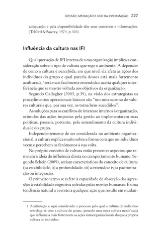 GESTÃO, MEDIAÇÃO E USO DA INFORMAÇÃO 227
adequação e pela disponibilidade dos seus conceitos e informações.
(Telford & Sawrey, 1974, p.303)
Influência da cultura nas IFI
Qualquer ação de IFI interna de uma organização implica a con-
sideração sobre o tipo de cultura que rege o ambiente. A depender
de como a cultura é percebida, em que nível ela afeta as ações dos
indivíduos do grupo e qual parcela desses está mais fortemente
aculturada,1
será mais facilmente entendida e aceita qualquer inter-
ferência que se mostre voltada aos objetivos da organização.
Segundo Gallagher (2003, p.39), na visão dos estrategistas os
procedimentos operacionais básicos são “um microcosmo de valo-
res culturais que, por sua vez, os torna bem-sucedidos”.
As soluções para os conflitos de interesse internos à organização,
oriundos das ações impostas pela gestão ao implementarem suas
políticas, passam, portanto, pelo entendimento da cultura indivi-
dual e do grupo.
Independentemente de ser considerada no ambiente organiza-
cional, a cultura explica muito sobre a forma com que os indivíduos
veem e percebem os fenômenos à sua volta.
No próprio conceito de cultura estão presentes aspectos que re-
metem à ideia de influência direta no comportamento humano. Se-
gundo Schein (2009), seriam características do conceito de cultura:
i) a estabilidade, ii) a profundidade, iii) a extensão e iv) a padroniza-
ção ou integração.
O primeiro termo se refere à capacidade de absorção das agres-
sões à estabilidade cognitiva sofridas pelas mentes humanas. É uma
tendência natural a aversão a qualquer ação que resulte em mudan-
1 Aculturação é aqui considerado o processo pelo qual a cultura do indivíduo
entrelaça-se com a cultura do grupo, gerando uma nova cultura modificada
que influencia mais fortemente as ações intraorganizacionais do que a própria
cultura do indivíduo.
 