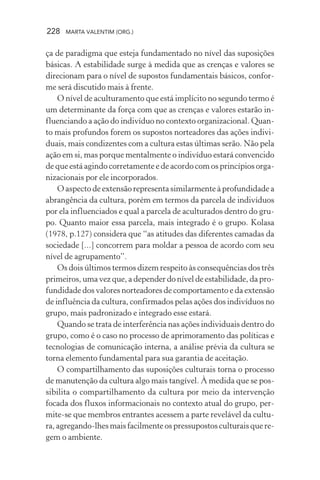 228 MARTA VALENTIM (ORG.)
ça de paradigma que esteja fundamentado no nível das suposições
básicas. A estabilidade surge à medida que as crenças e valores se
direcionam para o nível de supostos fundamentais básicos, confor-
me será discutido mais à frente.
O nível de aculturamento que está implícito no segundo termo é
um determinante da força com que as crenças e valores estarão in-
fluenciando a ação do indivíduo no contexto organizacional. Quan-
to mais profundos forem os supostos norteadores das ações indivi-
duais, mais condizentes com a cultura estas últimas serão. Não pela
ação em si, mas porque mentalmente o indivíduo estará convencido
de que está agindo corretamente e de acordo com os princípios orga-
nizacionais por ele incorporados.
O aspecto de extensão representa similarmente à profundidade a
abrangência da cultura, porém em termos da parcela de indivíduos
por ela influenciados e qual a parcela de aculturados dentro do gru-
po. Quanto maior essa parcela, mais integrado é o grupo. Kolasa
(1978, p.127) considera que “as atitudes das diferentes camadas da
sociedade [...] concorrem para moldar a pessoa de acordo com seu
nível de agrupamento”.
Os dois últimos termos dizem respeito às consequências dos três
primeiros, uma vez que, a depender do nível de estabilidade, da pro-
fundidade dos valores norteadores de comportamento e da extensão
de influência da cultura, confirmados pelas ações dos indivíduos no
grupo, mais padronizado e integrado esse estará.
Quando se trata de interferência nas ações individuais dentro do
grupo, como é o caso no processo de aprimoramento das políticas e
tecnologias de comunicação interna, a análise prévia da cultura se
torna elemento fundamental para sua garantia de aceitação.
O compartilhamento das suposições culturais torna o processo
de manutenção da cultura algo mais tangível. À medida que se pos-
sibilita o compartilhamento da cultura por meio da intervenção
focada dos fluxos informacionais no contexto atual do grupo, per-
mite-se que membros entrantes acessem a parte revelável da cultu-
ra, agregando-lhes mais facilmente os pressupostos culturais que re-
gem o ambiente.
 