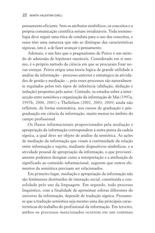 22 MARTA VALENTIM (ORG.)
pensamento eficiente. Sem os atributos simbólicos, os conceitos e a
própria comunicação científica seriam irrealizáveis. Toda termino-
logia deve seguir uma ética de conduta para o uso dos conceitos, e
esses têm uma natureza que não se distingue das características
sígnicas, isto é, a de fazer avançar o pensamento.
Ademais, é um fato que o pragmatismo de Peirce é um méto-
do de admissão de hipóteses razoáveis. Considerado em si mes-
mo, é o próprio método da ciência em que se procuram fixar no-
vas crenças. Peirce erigiu uma teoria lógica de grande utilidade à
análise da informação – processo anterior e estratégico às ativida-
des de gestão e mediação –, pois esses processos são naturalmen-
te regulados pelos três tipos de inferência (abdução, dedução e
indução) propostos pelo autor. Contudo, os estudos sobre a inter-
secção entre semiótica e organização da informação de Mai (1997a,
1997b, 2000, 2001) e Thellefsen (2002, 2003, 2004) ainda não
refletem, de forma sistemática, nos cursos de graduação e pós-
graduação em ciência da informação, muito menos no âmbito do
campo profissional.
Os fluxos informacionais proporcionados pela mediação e
apropriação da informação correspondem à outra ponta da cadeia
sígnica, a qual deve ser objeto de análise da semiótica. As ações
de mediação da informação que visam à continuidade da relação
entre informação e sujeito, mediante dispositivos simbólicos, e a
atividade pessoal de apropriação da informação, o que provisori-
amente podemos designar como a interpretação e a atribuição de
significado ao conteúdo informacional, sugerem que outros ele-
mentos da semiótica precisam ser relacionados.
Em primeiro lugar, mediação e apropriação da informação não
são fenômenos destituídos de interação social, constituída e con-
solidada pelo uso da linguagem. Em segundo, todo processo
linguístico, com a finalidade de aproximar esferas diferentes do
universo da informação, depende de tradução sígnica. Presume-
se que a tradução semiótica seja mesmo uma das principais carac-
terísticas do trabalho do profissional da informação. Em terceiro,
ambos os processos mencionados ocorrem em um contínuo
 