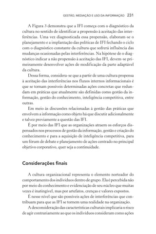 GESTÃO, MEDIAÇÃO E USO DA INFORMAÇÃO 231
A Figura 3 demonstra que a IFI começa com o diagnóstico da
cultura no sentido de identificar a propensão à aceitação das inter-
ferências. Uma vez diagnosticada essa propensão, elaboram-se o
planejamento e a implantação das políticas de IFI fechando o ciclo
com o diagnóstico constante da cultura que sofrerá influência das
mudanças ocasionadas pelas interferências. Na hipótese de o diag-
nóstico indicar a não propensão à aceitação das IFI, devem-se pri-
meiramente desenvolver ações de modificação da parte adaptável
da cultura.
Dessa forma, considera-se que a partir de uma cultura propensa
à aceitação das interferências nos fluxos internos informacionais é
que se tornam possíveis determinadas ações concretas que redun-
dam em práticas que atualmente são definidas como gestão da in-
formação, gestão do conhecimento, inteligência competitiva, entre
outras.
Em meio às discussões relacionadas à gestão das práticas que
envolvem a informação como objeto há que discutir adicionalmente
e talvez previamente a questão das IFI.
É por meio das IFI que as organizações atraem os esforços dis-
pensados nos processos de gestão da informação, gestão e criação do
conhecimento e para a aquisição de inteligência competitiva, para
um fórum de debate e planejamento de ações centrado no principal
objetivo corporativo, quer seja a continuidade.
Considerações finais
A cultura organizacional representa o elemento norteador do
comportamentodosindivíduosdentrodegrupo.Elaépercebidanão
por meio do conhecimento e evidenciação de seu núcleo que muitas
vezes é inatingível, mas por artefatos, crenças e valores expostos.
É nesse nível que são possíveis ações de interferências que con-
tribuam para que as IFI se tornem uma realidade na organização.
A desconsideração das características culturais implicaria o risco
de agir contrariamente ao que os indivíduos consideram como ações
 