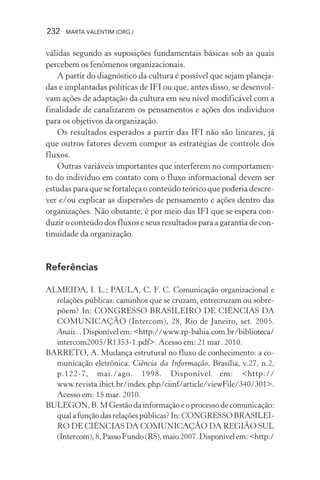 232 MARTA VALENTIM (ORG.)
válidas segundo as suposições fundamentais básicas sob as quais
percebem os fenômenos organizacionais.
A partir do diagnóstico da cultura é possível que sejam planeja-
das e implantadas políticas de IFI ou que, antes disso, se desenvol-
vam ações de adaptação da cultura em seu nível modificável com a
finalidade de canalizarem os pensamentos e ações dos indivíduos
para os objetivos da organização.
Os resultados esperados a partir das IFI não são lineares, já
que outros fatores devem compor as estratégias de controle dos
fluxos.
Outras variáveis importantes que interferem no comportamen-
to do indivíduo em contato com o fluxo informacional devem ser
estudas para que se fortaleça o conteúdo teórico que poderia descre-
ver e/ou explicar as dispersões de pensamento e ações dentro das
organizações. Não obstante, é por meio das IFI que se espera con-
duzir o conteúdo dos fluxos e seus resultados para a garantia de con-
tinuidade da organização.
Referências
ALMEIDA, I. L.; PAULA, C. F. C. Comunicação organizacional e
relações públicas: caminhos que se cruzam, entrecruzam ou sobre-
põem? In: CONGRESSO BRASILEIRO DE CIÊNCIAS DA
COMUNICAÇÃO (Intercom), 28, Rio de Janeiro, set. 2005.
Anais...Disponívelem:<http://www.rp-bahia.com.br/biblioteca/
intercom2005/R1353-1.pdf>. Acesso em: 21 mar. 2010.
BARRETO, A. Mudança estrutural no fluxo de conhecimento: a co-
municação eletrônica. Ciência da Informação, Brasília, v.27, n.2,
p.122-7, mai./ago. 1998. Disponível em: <http://
www.revista.ibict.br/index.php/ciinf/article/viewFile/340/301>.
Acesso em: 15 mar. 2010.
BULEGON, B. M Gestão da informação e o processo de comunicação:
qualafunçãodasrelaçõespúblicas?In:CONGRESSOBRASILEI-
RO DE CIÊNCIAS DA COMUNICAÇÃO DA REGIÃO SUL
(Intercom),8,PassoFundo(RS),maio2007.Disponívelem:<http:/
 