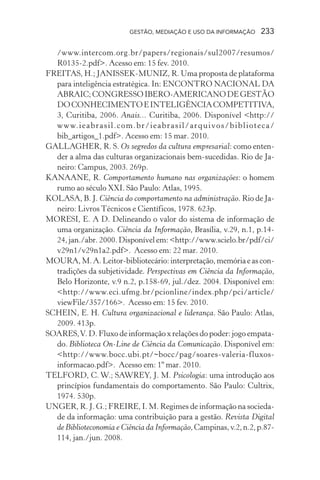 GESTÃO, MEDIAÇÃO E USO DA INFORMAÇÃO 233
/www.intercom.org.br/papers/regionais/sul2007/resumos/
R0135-2.pdf>. Acesso em: 15 fev. 2010.
FREITAS, H.; JANISSEK-MUNIZ, R. Uma proposta de plataforma
para inteligência estratégica. In: ENCONTRO NACIONAL DA
ABRAIC;CONGRESSOIBERO-AMERICANODEGESTÃO
DOCONHECIMENTOEINTELIGÊNCIACOMPETITIVA,
3, Curitiba, 2006. Anais... Curitiba, 2006. Disponível <http://
www.ieabrasil.com.br/ieabrasil/arquivos/biblioteca/
bib_artigos_1.pdf>. Acesso em: 15 mar. 2010.
GALLAGHER, R. S. Os segredos da cultura empresarial: como enten-
der a alma das culturas organizacionais bem-sucedidas. Rio de Ja-
neiro: Campus, 2003. 269p.
KANAANE, R. Comportamento humano nas organizações: o homem
rumo ao século XXI. São Paulo: Atlas, 1995.
KOLASA, B. J. Ciência do comportamento na administração. Rio de Ja-
neiro: Livros Técnicos e Científicos, 1978. 623p.
MORESI, E. A D. Delineando o valor do sistema de informação de
uma organização. Ciência da Informação, Brasília, v.29, n.1, p.14-
24, jan./abr. 2000. Disponível em: <http://www.scielo.br/pdf/ci/
v29n1/v29n1a2.pdf>. Acesso em: 22 mar. 2010.
MOURA,M.A.Leitor-bibliotecário:interpretação,memóriaeascon-
tradições da subjetividade. Perspectivas em Ciência da Informação,
Belo Horizonte, v.9 n.2, p.158-69, jul./dez. 2004. Disponível em:
<http://www.eci.ufmg.br/pcionline/index.php/pci/article/
viewFile/357/166>. Acesso em: 15 fev. 2010.
SCHEIN, E. H. Cultura organizacional e liderança. São Paulo: Atlas,
2009. 413p.
SOARES,V. D. Fluxo de informação x relações do poder: jogo empata-
do. Biblioteca On-Line de Ciência da Comunicação. Disponível em:
<http://www.bocc.ubi.pt/~bocc/pag/soares-valeria-fluxos-
informacao.pdf>. Acesso em: 1º mar. 2010.
TELFORD, C. W.; SAWREY, J. M. Psicologia: uma introdução aos
princípios fundamentais do comportamento. São Paulo: Cultrix,
1974. 530p.
UNGER, R. J. G.; FREIRE, I. M. Regimes de informação na socieda-
de da informação: uma contribuição para a gestão. Revista Digital
de Biblioteconomia e Ciência da Informação,Campinas,v.2,n.2,p.87-
114, jan./jun. 2008.
 