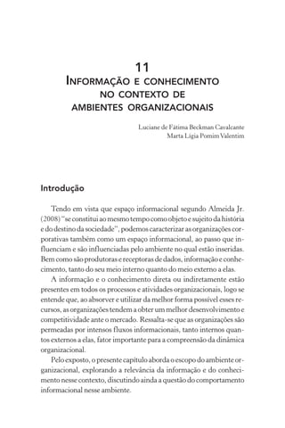 11
INFORMAÇÃO E CONHECIMENTO
NO CONTEXTO DE
AMBIENTES ORGANIZACIONAIS
Luciane de Fátima Beckman Cavalcante
Marta Lígia PomimValentim
Introdução
Tendo em vista que espaço informacional segundo Almeida Jr.
(2008)“seconstituiaomesmotempocomoobjetoesujeitodahistória
edodestinodasociedade”,podemoscaracterizarasorganizaçõescor-
porativas também como um espaço informacional, ao passo que in-
fluenciam e são influenciadas pelo ambiente no qual estão inseridas.
Bemcomosãoprodutorasereceptorasdedados,informaçãoeconhe-
cimento, tanto do seu meio interno quanto do meio externo a elas.
A informação e o conhecimento direta ou indiretamente estão
presentes em todos os processos e atividades organizacionais, logo se
entende que, ao absorver e utilizar da melhor forma possível esses re-
cursos,asorganizaçõestendemaobterummelhordesenvolvimentoe
competitividade ante o mercado. Ressalta-se que as organizações são
permeadas por intensos fluxos informacionais, tanto internos quan-
tos externos a elas, fator importante para a compreensão da dinâmica
organizacional.
Pelo exposto, o presente capítulo aborda o escopo do ambiente or-
ganizacional, explorando a relevância da informação e do conheci-
mento nesse contexto, discutindo ainda a questão do comportamento
informacional nesse ambiente.
 