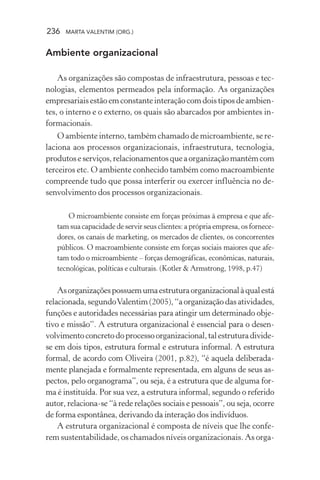 236 MARTA VALENTIM (ORG.)
Ambiente organizacional
As organizações são compostas de infraestrutura, pessoas e tec-
nologias, elementos permeados pela informação. As organizações
empresariaisestãoemconstanteinteraçãocomdoistiposdeambien-
tes, o interno e o externo, os quais são abarcados por ambientes in-
formacionais.
O ambiente interno, também chamado de microambiente, se re-
laciona aos processos organizacionais, infraestrutura, tecnologia,
produtoseserviços,relacionamentosqueaorganizaçãomantémcom
terceiros etc. O ambiente conhecido também como macroambiente
compreende tudo que possa interferir ou exercer influência no de-
senvolvimento dos processos organizacionais.
O microambiente consiste em forças próximas à empresa e que afe-
tam sua capacidade de servir seus clientes: a própria empresa, os fornece-
dores, os canais de marketing, os mercados de clientes, os concorrentes
públicos. O macroambiente consiste em forças sociais maiores que afe-
tam todo o microambiente – forças demográficas, econômicas, naturais,
tecnológicas, políticas e culturais. (Kotler & Armstrong, 1998, p.47)
Asorganizaçõespossuemumaestruturaorganizacionalàqualestá
relacionada, segundoValentim (2005), “a organização das atividades,
funções e autoridades necessárias para atingir um determinado obje-
tivo e missão”. A estrutura organizacional é essencial para o desen-
volvimentoconcretodoprocessoorganizacional,talestruturadivide-
se em dois tipos, estrutura formal e estrutura informal. A estrutura
formal, de acordo com Oliveira (2001, p.82), “é aquela deliberada-
mente planejada e formalmente representada, em alguns de seus as-
pectos, pelo organograma”, ou seja, é a estrutura que de alguma for-
ma é instituída. Por sua vez, a estrutura informal, segundo o referido
autor, relaciona-se “à rede relações sociais e pessoais”, ou seja, ocorre
de forma espontânea, derivando da interação dos indivíduos.
A estrutura organizacional é composta de níveis que lhe confe-
rem sustentabilidade, os chamados níveis organizacionais. As orga-
 
