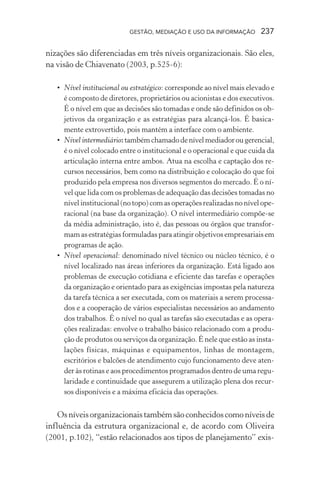 GESTÃO, MEDIAÇÃO E USO DA INFORMAÇÃO 237
nizações são diferenciadas em três níveis organizacionais. São eles,
na visão de Chiavenato (2003, p.525-6):
• Nível institucional ou estratégico: corresponde ao nível mais elevado e
é composto de diretores, proprietários ou acionistas e dos executivos.
É o nível em que as decisões são tomadas e onde são definidos os ob-
jetivos da organização e as estratégias para alcançá-los. É basica-
mente extrovertido, pois mantém a interface com o ambiente.
• Nível intermediário:tambémchamadodenívelmediadorougerencial,
é o nível colocado entre o institucional e o operacional e que cuida da
articulação interna entre ambos. Atua na escolha e captação dos re-
cursos necessários, bem como na distribuição e colocação do que foi
produzido pela empresa nos diversos segmentos do mercado. É o ní-
vel que lida com os problemas de adequação das decisões tomadas no
nível institucional (no topo) com as operações realizadas no nível ope-
racional (na base da organização). O nível intermediário compõe-se
da média administração, isto é, das pessoas ou órgãos que transfor-
mam as estratégias formuladas para atingir objetivos empresariais em
programas de ação.
• Nível operacional: denominado nível técnico ou núcleo técnico, é o
nível localizado nas áreas inferiores da organização. Está ligado aos
problemas de execução cotidiana e eficiente das tarefas e operações
da organização e orientado para as exigências impostas pela natureza
da tarefa técnica a ser executada, com os materiais a serem processa-
dos e a cooperação de vários especialistas necessários ao andamento
dos trabalhos. É o nível no qual as tarefas são executadas e as opera-
ções realizadas: envolve o trabalho básico relacionado com a produ-
ção de produtos ou serviços da organização. É nele que estão as insta-
lações físicas, máquinas e equipamentos, linhas de montagem,
escritórios e balcões de atendimento cujo funcionamento deve aten-
der às rotinas e aos procedimentos programados dentro de uma regu-
laridade e continuidade que assegurem a utilização plena dos recur-
sos disponíveis e a máxima eficácia das operações.
Osníveisorganizacionaistambémsãoconhecidoscomoníveisde
influência da estrutura organizacional e, de acordo com Oliveira
(2001, p.102), “estão relacionados aos tipos de planejamento” exis-
 
