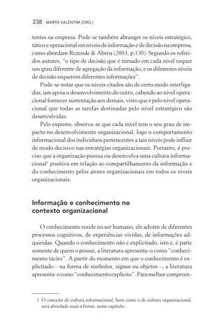 238 MARTA VALENTIM (ORG.)
tentes na empresa. Pode-se também abranger os níveis estratégico,
táticoeoperacionalemníveisdeinformaçãoededecisãonaempresa,
como abordam Rezende & Abreu (2003, p.130). Segundo os referi-
dos autores, “o tipo de decisão que é tomado em cada nível requer
um grau diferente de agregação da informação, e os diferentes níveis
de decisão requerem diferentes informações”.
Pode-se notar que os níveis citados são de certo modo interliga-
dos, um apoia o desenvolvimento do outro, cabendo ao nível opera-
cional fornecer sustentação aos demais, visto que é pelo nível opera-
cional que todas as tarefas destinadas pelo nível estratégico são
desenvolvidas.
Pelo exposto, observa-se que cada nível tem o seu grau de im-
pacto no desenvolvimento organizacional, logo o comportamento
informacional dos indivíduos pertencentes a tais níveis pode influir
de modo decisivo nas estratégias organizacionais. Portanto, é pre-
ciso que a organização possua ou desenvolva uma cultura informa-
cional1
positiva em relação ao compartilhamento da informação e
do conhecimento pelos atores organizacionais em todos os níveis
organizacionais.
Informação e conhecimento no
contexto organizacional
O conhecimento reside no ser humano, ele advém de diferentes
processos cognitivos, de experiências vividas, de informações ad-
quiridas. Quando o conhecimento não é explicitado, isto é, é parte
somente de quem o possui, a literatura apresenta-o como “conheci-
mento tácito”. A partir do momento em que o conhecimento é ex-
plicitado – na forma de símbolos, signos ou objetos –, a literatura
apresenta-ocomo“conhecimentoexplícito”.Paramelhorcompreen-
1 O conceito de cultura informacional, bem como o de cultura organizacional,
será abordado mais à frente, neste capítulo.
 
