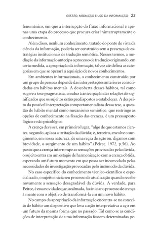 GESTÃO, MEDIAÇÃO E USO DA INFORMAÇÃO 23
fenomênico, em que a interrupção do fluxo informacional é ape-
nas uma etapa do processo que procura criar ininterruptamente o
conhecimento.
Além disso, nenhum conhecimento, tratado do ponto de vista da
ciência da informação, poderia ser construído sem a presença de es-
tratégias institucionais de tradução semiótica. Nesses termos, a me-
diaçãodainformaçãoantecipaoprocessodetraduçãooriginando,em
certa medida, a apropriação da informação, talvez até defina as cate-
gorias em que se operará a aquisição de novos conhecimentos.
Em ambientes informacionais, o conhecimento construído por
um grupo de pessoas depende das interpretações anteriores consoli-
dadas em hábitos mentais. A descoberta desses hábitos, tal como
sugere a tese pragmatista, conduz à antecipação das relações de sig-
nificados que os sujeitos estão predispostos a estabelecer. A despei-
to da possível interpretação comportamentalista dessa tese, a ques-
tão do hábito mental como mecanismo semiótico, que restringe as
opções de conhecimento na fixação das crenças, é um pressuposto
lógico e não psicológico.
A crença deve ser, em primeiro lugar, “algo de que estamos cien-
tes; segundo, aplaca a irritação da dúvida; e, terceiro, envolve o sur-
gimento, em nossa natureza, de uma regra de ação ou, digamos com
brevidade, o surgimento de um hábito” (Peirce, 1972, p.56). Ao
passo que a crença interrompe as sensações provocadas pela dúvida,
o sujeito entra em um estágio de harmonização com a crença obtida,
esperando um futuro momento em que possa ser incomodado pelas
necessidades de investigação provocadas pelo incômodo da dúvida.
No caso específico do conhecimento técnico-científico e espe-
cializado, o sujeito inicia seu processo de atualização quando recebe
novamente a sensação desagradável da dúvida. A verdade, para
Peirce,éessanovidadeque,acalmada,faziniciaroprocessodecrença
à mente com o objetivo de transformá-la em um novo hábito.
No campo da apropriação da informação encontra-se no concei-
to de hábito um dispositivo que leva a ação interpretativa a agir em
um futuro da mesma forma que no passado. Tal como se as condi-
ções de interpretação de uma informação fossem determinadas pe-
 