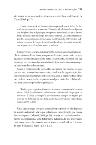 GESTÃO, MEDIAÇÃO E USO DA INFORMAÇÃO 239
são acerca desses conceitos, observa-se como base a definição de
Choo (2003, p.37):
Conhecimento tácito é conhecimento pessoal, que é difícil de for-
malizar ou comunicar aos outros. É constituído do kow-how subjetivo,
dos insights e instituições que uma pessoa tem depois de estar imersa
numa atividade por um longo período de tempo [...] Conhecimento ex-
plícito é o conhecimento formal que é fácil transmitir entre os dois indi-
víduos e grupos. É frequentemente codificado em fórmulas matemáti-
cas, regras, especificações e assim por diante.
Compreende-se que o conhecimento tácito e o conhecimento ex-
plícitosãocomplementares,umprecisadooutroparaexistir,ouseja,
quando o conhecimento tácito torna-se explícito, esse por sua vez
faz surgir um novo conhecimento tácito, formando assim uma espi-
ral contínua de conhecimento.
Sendo o conhecimento tácito algo que reside nas pessoas e essas,
por sua vez, se constituem no centro condutor da organização, faz-
se necessário explicitar tal conhecimento, com o objetivo de se obter
um melhor desempenho organizacional por parte dos colaborado-
res, bem como da própria organização.
Tudo o que a organização conhece tem suas raízes no conhecimento
tácito. É difícil verbalizar o conhecimento tácito usando linguagem ou
símbolos. É difícil decompô-lo em elementos, estágios ou regras, por
que ele se distribui em sua totalidade das experiências individuais.
(Choo, 2003, p.387)
Uma organização não gera conhecimento por si só, ela depende
dainiciativadosindivíduosquenelaatuam,edainteraçãoqueocorre
dentro do grupo (Moresi, 2001, p.36), ou seja, a criação do conheci-
mento organizacional está totalmente relacionada aos indivíduos
pertencentesaela,bemcomainteraçãoentreosindivíduos.Deacor-
do com Belluzzo & Feres (2003, p.3):
 