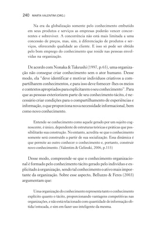 240 MARTA VALENTIM (ORG.)
Na era da globalização somente pelo conhecimento embutido
em seus produtos e serviços as empresas poderão vencer concor-
rentes e sobreviver. A concorrência não está mais limitada a uma
concessão de preços, mas, sim, à diferenciação de produtos e ser-
viços, oferecendo qualidade ao cliente. E isso só pode ser obtido
pelo bom emprego do conhecimento que reside nas pessoas envol-
vidas na organização.
De acordo com Nonaka &Takeushi (1997, p.65), uma organiza-
ção não consegue criar conhecimento sem o ator humano. Desse
modo, ela “deve identificar e motivar indivíduos criativos a com-
partilharem conhecimentos, e para isso deve fornecer-lhes os meios
econtextosapropriadosparaexplicitaremoseuconhecimento”.Para
que as pessoas exteriorizem parte de seu conhecimento tácito, é ne-
cessário criar condições para o compartilhamento de experiências e
informação,oqueproporcionanovanecessidadeinformacional,bem
como novo conhecimento.
Entende-se conhecimento como aquele gerado por um sujeito cog-
noscente, é único, dependente de estruturas teóricas e práticas que pos-
sibilitarão sua construção. No entanto, acredita-se que o conhecimento
somente será construído a partir de sua socialização. Essa dinâmica é
que permite ao outro conhecer o conhecimento e, portanto, construir
novo conhecimento. (Valentim & Gelinski, 2006, p.115)
Desse modo, compreende-se que o conhecimento organizacio-
nal é formado pelo conhecimento tácito gerado pelo indivíduo e ex-
plicitado à organização, sendo tal conhecimento o ativo mais impor-
tante da organização. Sobre esse aspecto, Belluzzo & Feres (2003)
argumentam que:
Umaorganizaçãodoconhecimentorepresentatantooconhecimento
explícito quanto o tácito, proporcionando vantagens competitivas nas
organizações, e não está relacionado com quantidade de informação ob-
tida/estocada, e sim em fazer uso inteligente da mesma.
 