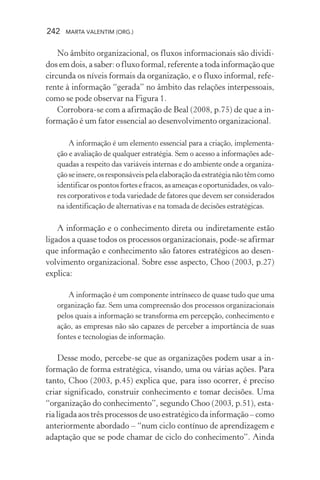 242 MARTA VALENTIM (ORG.)
No âmbito organizacional, os fluxos informacionais são dividi-
dos em dois, a saber: o fluxo formal, referente a toda informação que
circunda os níveis formais da organização, e o fluxo informal, refe-
rente à informação “gerada” no âmbito das relações interpessoais,
como se pode observar na Figura 1.
Corrobora-se com a afirmação de Beal (2008, p.75) de que a in-
formação é um fator essencial ao desenvolvimento organizacional.
A informação é um elemento essencial para a criação, implementa-
ção e avaliação de qualquer estratégia. Sem o acesso a informações ade-
quadas a respeito das variáveis internas e do ambiente onde a organiza-
ção se insere, os responsáveis pela elaboração da estratégia não têm como
identificarospontosfortesefracos,asameaçaseoportunidades,osvalo-
res corporativos e toda variedade de fatores que devem ser considerados
na identificação de alternativas e na tomada de decisões estratégicas.
A informação e o conhecimento direta ou indiretamente estão
ligados a quase todos os processos organizacionais, pode-se afirmar
que informação e conhecimento são fatores estratégicos ao desen-
volvimento organizacional. Sobre esse aspecto, Choo (2003, p.27)
explica:
A informação é um componente intrínseco de quase tudo que uma
organização faz. Sem uma compreensão dos processos organizacionais
pelos quais a informação se transforma em percepção, conhecimento e
ação, as empresas não são capazes de perceber a importância de suas
fontes e tecnologias de informação.
Desse modo, percebe-se que as organizações podem usar a in-
formação de forma estratégica, visando, uma ou várias ações. Para
tanto, Choo (2003, p.45) explica que, para isso ocorrer, é preciso
criar significado, construir conhecimento e tomar decisões. Uma
“organização do conhecimento”, segundo Choo (2003, p.51), esta-
ria ligada aos três processos de uso estratégico da informação – como
anteriormente abordado – “num ciclo contínuo de aprendizagem e
adaptação que se pode chamar de ciclo do conhecimento”. Ainda
 