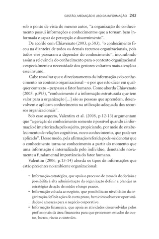 GESTÃO, MEDIAÇÃO E USO DA INFORMAÇÃO 243
sob o ponto de vista do mesmo autor, “a organização do conheci-
mento possui informações e conhecimentos que a tornam bem in-
formada e capaz de percepção e discernimento”.
De acordo com Chiavenato (2003, p.583), “o conhecimento fi-
cou na dianteira de todos os demais recursos organizacionais, pois
todos eles passaram a depender do conhecimento”, incumbindo
assim a relevância do conhecimento para o contexto organizacional
e especialmente a necessidade dos gestores voltarem mais atenção a
esse insumo.
Cabe ressaltar que o direcionamento da informação e do conhe-
cimento no contexto organizacional – e por que não dizer em qual-
quer contexto – perpassa o fator humano. Como aborda Chiavenato
(2003, p.593), “conhecimento é a informação estruturada que tem
valor para a organização [...] são as pessoas que aprendem, desen-
volvem e aplicam conhecimento na utilização adequada dos recur-
sos organizacionais”.
Sob esse aspecto, Valentim et al. (2008, p.12-13) argumentam
que “a geração de conhecimento somente é possível quando a infor-
mação é interiorizada pelo sujeito, propiciando, por meio do estabe-
lecimento de relações cognitivas, novo conhecimento, que pode ser
aplicado”. Desse modo, pela afirmação referida pode-se denotar que
o conhecimento torna-se conhecimento a partir do momento que
uma informação é internalizada pelo indivíduo, denotando nova-
mente a fundamental importância do fator humano.
Valentim (2006, p.13-14) aborda os tipos de informações que
estão presentes no ambiente organizacional:
• Informação estratégica, que apoia o processo de tomada de decisão e
possibilita à alta administração da organização definir e planejar as
estratégias de ação de médio e longo prazos.
• Informação voltada ao negócio, que possibilita ao nível tático da or-
ganização definir ações de curto prazo, bem como observar oportuni-
dades e ameaças para o negócio corporativo.
• Informação financeira, que apoia as atividades desenvolvidas pelos
profissionais da área financeira para que processem estudos de cus-
tos, lucros, riscos e controles.
 