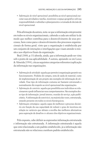 GESTÃO, MEDIAÇÃO E USO DA INFORMAÇÃO 245
• Informação de nível operacional: possibilita ao nível operacional exe-
cutar suas atividades e tarefas, monitorar o espaço geográfico sob sua
responsabilidade e subsidiar o planejamento e a tomada de decisão de
nível operacional.
Pela afirmação da autora, nota-se que a informação está presente
em todos os níveis organizacionais, cabendo a cada um utilizá-la de
modo que melhor contribua para o desenvolvimento de seus pro-
cessos, bem como para o desenvolvimento dos processos organiza-
cionais de forma geral, visto que a organização é estabelecida por
um conjunto de interações e interligações que visam atender à mis-
são e aos objetivos finais da organização.
Beal (2008, p.15) aborda, ainda, que a informação pode ser vista
sob o ponto de sua aplicabilidade. A autora, apoiando-se em Lesca
& Almeida (1994), cita as seguintes categorias referentes à aplicação
da informação nas organizações.
• Informação de atividade:aquelaquepermiteàorganizaçãogarantirseu
funcionamento. Pedidos de compra, nota de saída de material, custo
de implementação de um projeto são exemplos de informação de ati-
vidade. Esse tipo de informação costuma ser bastante estruturado e
normalmente diz respeito ao nível operacional das organizações.
• Informação de convívio: aquela que possibilita aos indivíduos se rela-
cionaremepodeinfluenciarseuscomportamentos.Sãoexemplosdes-
se tipo de informação: jornal interno, reunião de serviço, ação publi-
citária.Ainformaçãodeconvívioé,namaioriadasvezes,estruturada,
estando presente em todos os níveis hierárquicos.
• Informação estratégica: aquela capaz de melhorar o processo decisó-
rio em função da sua capacidade de reduzir o grau de incerteza em
relação às variáveis que afetam a escolha das melhores alternativas
para superação de desafios e o alcance dos objetivos organizacionais.
Pelo exposto, cabe definir as expressões informação estruturada
e informação não estruturada. A informação estruturada é aquela
que está relacionada a um padrão estabelecido, já a informação não
estruturada não se relaciona a nenhum padrão estabelecido.
 