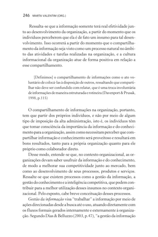 246 MARTA VALENTIM (ORG.)
Ressalta-se que a informação somente terá real efetividade jun-
to ao desenvolvimento da organização, a partir do momento que os
indivíduos perceberem que ela é de fato um insumo para tal desen-
volvimento. Isso ocorrerá a partir do momento que o compartilha-
mento da informação seja visto como um processo natural no âmbi-
to das atividades e tarefas realizadas na organização, e a cultura
informacional da organização atue de forma positiva em relação a
esse compartilhamento.
[Definimos] o compartilhamento de informações como o ato vo-
luntário de colocá-las à disposição de outros, ressaltando que comparti-
lhar não deve ser confundido com relatar, que é uma troca involuntária
deinformaçõesdemaneiraestruturadaerotineira(Davenport&Prusak,
1998, p.115)
O compartilhamento de informações na organização, portanto,
tem que partir dos próprios indivíduos, e não por meio de algum
tipo de imposição da alta administração, isto é, os indivíduos têm
que tomar consciência da importância da informação e do conheci-
mentoparaaorganização,assimcomonecessitamperceberquecom-
partilhar informação e conhecimento será proveitoso e resultará em
bons resultados, tanto para a própria organização quanto para ele
próprio como colaborador direto.
Desse modo, entende-se que, no contexto organizacional, as or-
ganizações devam saber usufruir da informação e do conhecimento,
de modo a melhorar sua competitividade junto ao mercado, bem
como ao desenvolvimento de seus processos, produtos e serviços.
Ressalte-se que existem processos como a gestão da informação, a
gestãodoconhecimentoeainteligênciacompetitiva,quepodemcon-
tribuir para a melhor utilização desses insumos no contexto organi-
zacional. Pelo exposto, cabe breve conceituação desses processos.
Gestão da informação visa “trabalhar” a informação por meio de
açõesdirecionadasdesdeabuscaatéouso,atuandodiretamentecom
os fluxos formais gerados internamente e externamente à organiza-
ção. Segundo Dias & Belluzzo (2003, p.47), “a gestão da informação
 