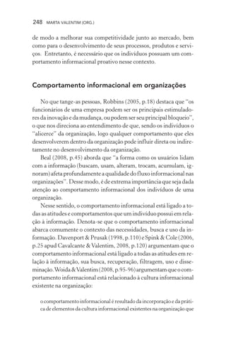 248 MARTA VALENTIM (ORG.)
de modo a melhorar sua competitividade junto ao mercado, bem
como para o desenvolvimento de seus processos, produtos e servi-
ços. Entretanto, é necessário que os indivíduos possuam um com-
portamento informacional proativo nesse contexto.
Comportamento informacional em organizações
No que tange-as pessoas, Robbins (2005, p.18) destaca que “os
funcionários de uma empresa podem ser os principais estimulado-
resdainovaçãoedamudança,oupodemserseuprincipalbloqueio”,
o que nos direciona ao entendimento de que, sendo os indivíduos o
“alicerce” da organização, logo qualquer comportamento que eles
desenvolverem dentro da organização pode influir direta ou indire-
tamente no desenvolvimento da organização.
Beal (2008, p.45) aborda que “a forma como os usuários lidam
com a informação (buscam, usam, alteram, trocam, acumulam, ig-
noram) afeta profundamente a qualidade do fluxo informacional nas
organizações”. Desse modo, é de extrema importância que seja dada
atenção ao comportamento informacional dos indivíduos de uma
organização.
Nesse sentido, o comportamento informacional está ligado a to-
das as atitudes e comportamentos que um indivíduo possui em rela-
ção à informação. Denota-se que o comportamento informacional
abarca comumente o contexto das necessidades, busca e uso da in-
formação. Davenport & Prusak (1998, p.110) e Spink & Cole (2006,
p.25 apud Cavalcante &Valentim, 2008, p.120) argumentam que o
comportamento informacional está ligado a todas as atitudes em re-
lação à informação, sua busca, recuperação, filtragem, uso e disse-
minação.Woida&Valentim(2008,p.95-96)argumentamqueocom-
portamento informacional está relacionado à cultura informacional
existente na organização:
o comportamento informacional é resultado da incorporação e da práti-
ca de elementos da cultura informacional existentes na organização que
 
