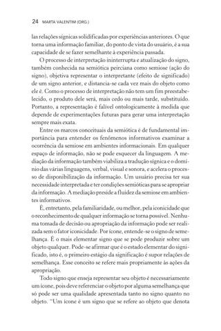 24 MARTA VALENTIM (ORG.)
las relações sígnicas solidificadas por experiências anteriores. O que
torna uma informação familiar, do ponto de vista do usuário, é a sua
capacidade de se fazer semelhante à experiência passada.
O processo de interpretação ininterrupta e atualização do signo,
também conhecida na semiótica peirciana como semiose (ação do
signo), objetiva representar o interpretante (efeito de significado)
de um signo anterior, e distancia-se cada vez mais do objeto como
ele é. Como o processo de interpretação não tem um fim preestabe-
lecido, o produto dele será, mais cedo ou mais tarde, substituído.
Portanto, a representação é falível ontologicamente à medida que
depende de experimentações futuras para gerar uma interpretação
sempre mais exata.
Entre os marcos conceituais da semiótica é de fundamental im-
portância para entender os fenômenos informativos examinar a
ocorrência da semiose em ambientes informacionais. Em qualquer
espaço de informação, não se pode esquecer da linguagem. A me-
diação da informação também viabiliza a tradução sígnica e o domí-
nio das várias linguagens, verbal, visual e sonora, e acelera o proces-
so de disponibilização da informação. Um usuário precisa ter sua
necessidadeinterpretadaetercondiçõessemióticasparaseapropriar
da informação. A mediação preside a fluidez da semiose em ambien-
tes informativos.
É,entretanto,pelafamiliaridade,oumelhor,pelaiconicidadeque
oreconhecimentodequalquerinformaçãosetornapossível.Nenhu-
ma tomada de decisão ou apropriação da informação pode ser reali-
zada sem o fator iconicidade. Por ícone, entende-se o signo de seme-
lhança. É o mais elementar signo que se pode produzir sobre um
objeto qualquer. Pode-se afirmar que é o estado elementar do signi-
ficado, isto é, o primeiro estágio da significação é supor relações de
semelhança. Esse conceito se refere mais propriamente às ações da
apropriação.
Todo signo que enseja representar seu objeto é necessariamente
um ícone, pois deve referenciar o objeto por alguma semelhança que
só pode ser uma qualidade apresentada tanto no signo quanto no
objeto. “Um ícone é um signo que se refere ao objeto que denota
 