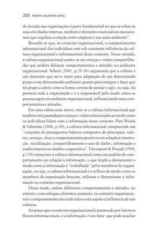 250 MARTA VALENTIM (ORG.)
de decisão nas organizações é parte fundamental no que se refere às
suas atividades internas, também é elemento essencial nos mecanis-
mos que regulam a relação entre empresa e seu meio ambiente”.
Ressalte-se que, no contexto organizacional, o comportamento
informacional dos indivíduos está sob constante influência da cul-
tura organizacional e informacional desse contexto. Nesse sentido,
a cultura organizacional centra-se em crenças e visões compartilha-
das que podem delinear comportamentos e atitudes no ambiente
organizacional. Schein (2001, p.29-36) argumenta que a cultura é
um elemento que serve tanto para adaptação de um determinado
grupo a um determinado ambiente quanto para integrar e fazer que
tal grupo a adote como a forma correta de pensar e agir, ou seja, ela
permeia toda a organização e é a responsável pelo modo como as
pessoas agem no ambiente organizacional, influenciando seus com-
portamentos e atitudes.
Em uma esfera mais micro, tem-se a cultura informacional que
tambémestápautadaporcrençasevisõesrelacionadasaomodocomo
os indivíduos lidam com a informação nesse contexto. Para Woida
& Valentim (2006, p.40), a cultura informacional compreende um
“conjunto de pressupostos básicos compostos de princípios, valo-
res, crenças, ritos e comportamentos positivos em relação à constru-
ção, socialização, compartilhamento e uso de dados, informação e
conhecimento no âmbito corporativo”. Davenport & Prusak (1998,
p.110) enunciam a cultura informacional como um padrão de com-
portamento em relação à informação, o que implica diretamente o
modo como a informação é “trabalhada” pelos membros da organi-
zação, ou seja, a cultura informacional é o reflexo do modo como os
membros da organização buscam, utilizam e disseminam a infor-
mação no contexto organizacional.
Desse modo, ambas delineiam comportamentos e atitudes; no
entanto, com enfoques distintos; portanto, no contexto organizacio-
nal o comportamento dos indivíduos está sujeito à influência de tais
culturas.
Ao passo que o contexto organizacional é permeado por intensos
fluxos informacionais, e a informação é um fator que pode auxiliar
 