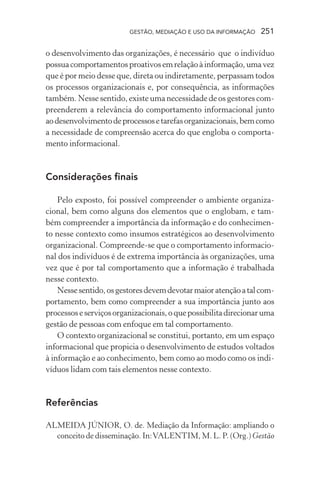 GESTÃO, MEDIAÇÃO E USO DA INFORMAÇÃO 251
o desenvolvimento das organizações, é necessário que o indivíduo
possuacomportamentosproativosemrelaçãoàinformação,umavez
que é por meio desse que, direta ou indiretamente, perpassam todos
os processos organizacionais e, por consequência, as informações
também. Nesse sentido, existe uma necessidade de os gestores com-
preenderem a relevância do comportamento informacional junto
aodesenvolvimentodeprocessosetarefasorganizacionais,bemcomo
a necessidade de compreensão acerca do que engloba o comporta-
mento informacional.
Considerações finais
Pelo exposto, foi possível compreender o ambiente organiza-
cional, bem como alguns dos elementos que o englobam, e tam-
bém compreender a importância da informação e do conhecimen-
to nesse contexto como insumos estratégicos ao desenvolvimento
organizacional. Compreende-se que o comportamento informacio-
nal dos indivíduos é de extrema importância às organizações, uma
vez que é por tal comportamento que a informação é trabalhada
nesse contexto.
Nessesentido,osgestoresdevemdevotarmaioratençãoatalcom-
portamento, bem como compreender a sua importância junto aos
processoseserviçosorganizacionais,oquepossibilitadirecionaruma
gestão de pessoas com enfoque em tal comportamento.
O contexto organizacional se constitui, portanto, em um espaço
informacional que propicia o desenvolvimento de estudos voltados
à informação e ao conhecimento, bem como ao modo como os indi-
víduos lidam com tais elementos nesse contexto.
Referências
ALMEIDA JÚNIOR, O. de. Mediação da Informação: ampliando o
conceito de disseminação. In:VALENTIM, M. L. P. (Org.) Gestão
 
