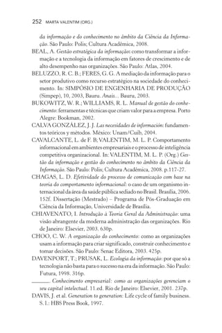 252 MARTA VALENTIM (ORG.)
da informação e do conhecimento no âmbito da Ciência da Informa-
ção. São Paulo: Polis; Cultura Acadêmica, 2008.
BEAL, A. Gestão estratégica da informação: como transformar a infor-
mação e a tecnologia da informação em fatores de crescimento e de
alto desempenho nas organizações. São Paulo: Atlas, 2004.
BELUZZO, R. C. B.; FERES, G. G. A mediação da informação para o
setor produtivo como recurso estratégico na sociedade do conheci-
mento. In: SIMPÓSIO DE ENGENHARIA DE PRODUÇÃO
(Simpep), 10, 2003, Bauru. Anais... Bauru, 2003.
BUKOWITZ,W. R.;WILLIAMS, R. L. Manual de gestão do conhe-
cimento:ferramentasetécnicasquecriamvalorparaaempresa.Porto
Alegre: Bookman, 2002.
CALVA GONZÁLEZ, J. J. Las necesidades de información:fundamen-
tos teóricos y métodos. México: Unam/Cuib, 2004.
CAVALCANTE, L. de F. B;VALENTIM, M. L. P. Comportamento
informacionalemambientesempresariaiseoprocessodeinteligência
competitiva organizacional. In: VALENTIM, M. L. P. (Org.) Ges-
tão da informação e gestão do conhecimento no âmbito da Ciência da
Informação. São Paulo: Polis; Cultura Acadêmica, 2008. p.117-27.
CHAGAS, L. D. Efetividade do processo de comunicação com base na
teoria do comportamento informacional: o caso de um organismo in-
ternacionaldaáreadasaúdepúblicasediadonoBrasil.Brasília,2006.
152f. Dissertação (Mestrado) – Programa de Pós-Graduação em
Ciência da Informação, Universidade de Brasília.
CHIAVENATO, I. Introdução à Teoria Geral da Administração: uma
visão abrangente da moderna administração das organizações. Rio
de Janeiro: Elsevier, 2003. 630p.
CHOO, C. W. A organização do conhecimento: como as organizações
usam a informação para criar significado, construir conhecimento e
tomar decisões. São Paulo: Senac Editora, 2003. 425p.
DAVENPORT,T.; PRUSAK, L. Ecologia da informação: por que só a
tecnologia não basta para o sucesso na era da informação. São Paulo:
Futura, 1998. 316p.
. Conhecimento empresarial: como as organizações gerenciam o
seu capital intelectual. 11.ed. Rio de Janeiro: Elsevier, 2001. 237p.
DAVIS, J. et al. Generation to generation: Life cycle of family business.
S. l.: HBS Press Book, 1997.
 