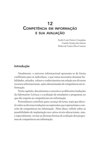 12
COMPETÊNCIA EM INFORMAÇÃO
E SUA AVALIAÇÃO
André Luís Onório Coneglian
Camila Araújo dos Santos
Helen de Castro Silva Casarin
Introdução
Atualmente, o universo informacional apresenta-se de forma
conflitante para os indivíduos, o que torna necessário dominar ha-
bilidades, atitudes, valores e conhecimentos em relação aos diversos
recursos informacionais, ações denominadas de competência em in-
formação.
Neste capítulo, discutiremos o conceito e as diferentes traduções
da Information Literacy e a avaliação de estudantes e programas no
que diz respeito às competências em informação.
Pretendemos contribuir para o avanço do tema, mais que discu-
tir sobre as diversas traduções ou expressões que representam o con-
ceito de competência em informação. Além disso, refletir sobre as
possibilidades de implantação nos vários níveis educacionais, mas,
e especialmente, revisar as diversas formas de avaliação dos progra-
mas de competência em informação.
 