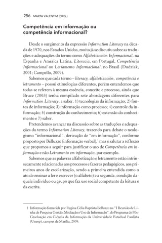 256 MARTA VALENTIM (ORG.)
Competência em informação ou
competência informacional?
Desde o surgimento da expressão Information Literacy na déca-
da de 1970, nos Estados Unidos, muito já se discutiu sobre as tradu-
ções e adequações do termo como Alfabetización Informacional, na
Espanha e América Latina, Literacia, em Portugal, Competência
Informacional ou Letramento Informacional, no Brasil (Dudziak,
2001; Campello, 2009).
Sabemos que cada termo – literacy, alfabetización, competência e
letramento – possui etimologias diferentes, porém entendemos que
todas se referem à mesma essência, conceito e processo, ainda que
Bruce (2003) tenha compilado sete abordagens diferentes para
Information Literacy, a saber: 1) tecnologias da informação; 2) fon-
tes de informação; 3) informação como processo; 4) controle da in-
formação; 5) construção do conhecimento; 6) extensão do conheci-
mento e 7) saber.
Pretendemos avançar na discussão sobre as traduções e adequa-
ções do termo Information Literacy, trazendo para debate o neolo-
gismo “informacional”, derivação de “em informação”, conforme
proposto por Belluzzo (informação verbal),1
mas é salutar a reflexão
que propomos a seguir para justificar o uso de Competência em in-
formação e não Letramento em informação, por exemplo.
Sabemos que as palavras alfabetização e letramento estão intrin-
secamente relacionadas aos processos e fazeres pedagógicos, aos pri-
meiros anos de escolarização, sendo a primeira entendida como o
ato de ensinar a ler e escrever (o alfabeto) e a segunda, condição da-
quele indivíduo ou grupo que faz uso social competente da leitura e
da escrita.
1 Informação fornecida por Regina Célia Baptista Belluzzo na “I Reunião de Li-
nha de Pesquisa Gestão, Mediação e Uso da Informação”, do Programa de Pós-
Graduação em Ciência da Informação da Universidade Estadual Paulista
(Unesp), campus de Marília, 2009.
 
