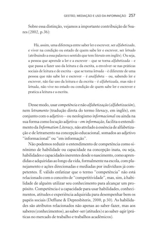 GESTÃO, MEDIAÇÃO E USO DA INFORMAÇÃO 257
Sobre essa distinção, vejamos a importante contribuição de Soa-
res (2002, p.36):
Há, assim, uma diferença entre saber ler e escrever, ser alfabetizado,
e viver na condição ou estado de quem sabe ler e escrever, ser letrado
(atribuindo a essa palavra o sentido que tem literate em inglês). Ou seja,
a pessoa que aprende a ler e a escrever – que se torna alfabetizada – e
que passa a fazer uso da leitura e da escrita, a envolver-se nas práticas
sociais de leitura e de escrita – que se torna letrada – é diferente de uma
pessoa que não sabe ler e escrever – é analfabeta – ou, sabendo ler e
escrever, não faz uso da leitura e da escrita – é alfabetizada, mas não é
letrada, não vive no estado ou condição de quem sabe ler e escrever e
pratica a leitura e a escrita.
Dessemodo,usarcompetênciaenãoalfabetização(alfabetización),
nem letramento (tradução direta do termo literacy, em inglês), em
conjunto com o adjetivo – ou neologismo informacional ou ainda na
sua forma como locução adjetiva – em informação, facilita o entendi-
mento da Information Literacy, não atrelado à essência de alfabetiza-
ção e de letramento na concepção educacional, somados ao adjetivo
“informacional” ou “em informação”.
Não podemos reduzir o entendimento de competência como si-
nônimo de habilidade ou capacidade na concepção inata, ou seja,
habilidadesecapacidadesinerentesdesdeonascimento,comoapren-
didas e adquiridas ao longo da vida, formalmente na escola, com pla-
nejamento e ações direcionadas e mediadas por indivíduos já com-
petentes. É válido enfatizar que o termo “competência” não está
relacionado com o conceito de “competitividade”, mas, sim, à habi-
lidade de alguém utilizar seu conhecimento para alcançar um pro-
pósito. Competência é a capacidade para usar habilidades, conheci-
mentos, atitudes e experiência adquirida para desempenhar bem os
papéis sociais (Deffune & Depresbiteris, 2000, p.50). As habilida-
des são atributos relacionados não apenas ao saber-fazer, mas aos
saberes(conhecimentos),aosaber-ser(atitudes)eaosaber-agir(prá-
ticas no mercado de trabalho e trabalhos acadêmicos).
 