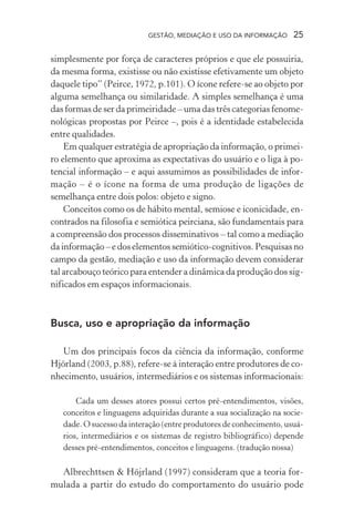 GESTÃO, MEDIAÇÃO E USO DA INFORMAÇÃO 25
simplesmente por força de caracteres próprios e que ele possuiria,
da mesma forma, existisse ou não existisse efetivamente um objeto
daquele tipo” (Peirce, 1972, p.101). O ícone refere-se ao objeto por
alguma semelhança ou similaridade. A simples semelhança é uma
das formas de ser da primeiridade – uma das três categorias fenome-
nológicas propostas por Peirce –, pois é a identidade estabelecida
entre qualidades.
Em qualquer estratégia de apropriação da informação, o primei-
ro elemento que aproxima as expectativas do usuário e o liga à po-
tencial informação – e aqui assumimos as possibilidades de infor-
mação – é o ícone na forma de uma produção de ligações de
semelhança entre dois polos: objeto e signo.
Conceitos como os de hábito mental, semiose e iconicidade, en-
contrados na filosofia e semiótica peirciana, são fundamentais para
a compreensão dos processos disseminativos – tal como a mediação
da informação – e dos elementos semiótico-cognitivos. Pesquisas no
campo da gestão, mediação e uso da informação devem considerar
tal arcabouço teórico para entender a dinâmica da produção dos sig-
nificados em espaços informacionais.
Busca, uso e apropriação da informação
Um dos principais focos da ciência da informação, conforme
Hjörland (2003, p.88), refere-se à interação entre produtores de co-
nhecimento, usuários, intermediários e os sistemas informacionais:
Cada um desses atores possui certos pré-entendimentos, visões,
conceitos e linguagens adquiridas durante a sua socialização na socie-
dade. O sucesso da interação (entre produtores de conhecimento, usuá-
rios, intermediários e os sistemas de registro bibliográfico) depende
desses pré-entendimentos, conceitos e linguagens. (tradução nossa)
Albrechttsen & Höjrland (1997) consideram que a teoria for-
mulada a partir do estudo do comportamento do usuário pode
 