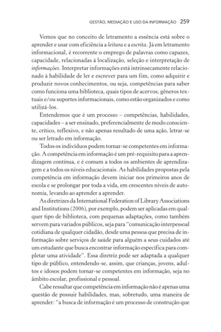 GESTÃO, MEDIAÇÃO E USO DA INFORMAÇÃO 259
Vemos que no conceito de letramento a essência está sobre o
aprender e usar com eficiência a leitura e a escrita. Já em letramento
informacional, é recorrente o emprego de palavras como capazes,
capacidade, relacionadas à localização, seleção e interpretação de
informações. Interpretar informações está intrinsecamente relacio-
nado à habilidade de ler e escrever para um fim, como adquirir e
produzir novos conhecimentos, ou seja, competências para saber
como funciona uma biblioteca, quais tipos de acervos, gêneros tex-
tuais e/ou suportes informacionais, como estão organizados e como
utilizá-los.
Entendemos que é um processo – competências, habilidades,
capacidades – a ser ensinado, preferencialmente de modo conscien-
te, crítico, reflexivo, e não apenas resultado de uma ação, letrar-se
ou ser letrado em informação.
Todos os indivíduos podem tornar-se competentes em informa-
ção. A competência em informação é um pré-requisito para a apren-
dizagem contínua, e é comum a todos os ambientes de aprendiza-
gem e a todos os níveis educacionais. As habilidades propostas pela
competência em informação devem iniciar nos primeiros anos de
escola e se prolongar por toda a vida, em crescentes níveis de auto-
nomia, levando ao aprender a aprender.
AsdiretrizesdaInternationalFederationofLibraryAssociations
and Institutions (2006), por exemplo, podem ser aplicadas em qual-
quer tipo de biblioteca, com pequenas adaptações, como também
servem para variados públicos, seja para “comunicação interpessoal
cotidiana de qualquer cidadão, desde uma pessoa que precisa de in-
formação sobre serviços de saúde para alguém a seus cuidados até
um estudante que busca encontrar informação específica para com-
pletar uma atividade”. Essa diretriz pode ser adaptada a qualquer
tipo de público, entendendo-se, assim, que crianças, jovens, adul-
tos e idosos podem tornar-se competentes em informação, seja no
âmbito escolar, profissional e pessoal.
Caberessaltarquecompetênciaeminformaçãonãoéapenasuma
questão de possuir habilidades, mas, sobretudo, uma maneira de
aprender: “a busca de informação é um processo de construção que
 