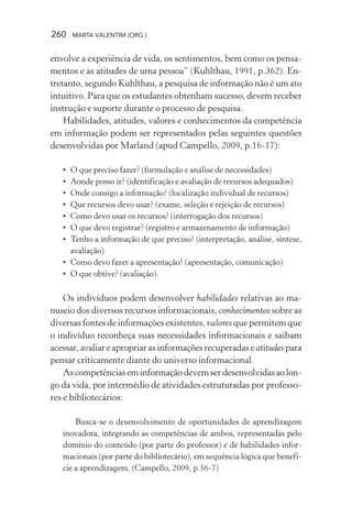260 MARTA VALENTIM (ORG.)
envolve a experiência de vida, os sentimentos, bem como os pensa-
mentos e as atitudes de uma pessoa” (Kuhlthau, 1991, p.362). En-
tretanto, segundo Kuhlthau, a pesquisa de informação não é um ato
intuitivo. Para que os estudantes obtenham sucesso, devem receber
instrução e suporte durante o processo de pesquisa.
Habilidades, atitudes, valores e conhecimentos da competência
em informação podem ser representados pelas seguintes questões
desenvolvidas por Marland (apud Campello, 2009, p.16-17):
• O que preciso fazer? (formulação e análise de necessidades)
• Aonde posso ir? (identificação e avaliação de recursos adequados)
• Onde consigo a informação? (localização individual de recursos)
• Que recursos devo usar? (exame, seleção e rejeição de recursos)
• Como devo usar os recursos? (interrogação dos recursos)
• O que devo registrar? (registro e armazenamento de informação)
• Tenho a informação de que preciso? (interpretação, análise, síntese,
avaliação)
• Como devo fazer a apresentação? (apresentação, comunicação)
• O que obtive? (avaliação).
Os indivíduos podem desenvolver habilidades relativas ao ma-
nuseio dos diversos recursos informacionais, conhecimentos sobre as
diversas fontes de informações existentes, valores que permitem que
o indivíduo reconheça suas necessidades informacionais e saibam
acessar,avaliareapropriarasinformaçõesrecuperadaseatitudespara
pensar criticamente diante do universo informacional.
Ascompetênciaseminformaçãodevemserdesenvolvidasaolon-
go da vida, por intermédio de atividades estruturadas por professo-
res e bibliotecários:
Busca-se o desenvolvimento de oportunidades de aprendizagem
inovadora, integrando as competências de ambos, representadas pelo
domínio do conteúdo (por parte do professor) e de habilidades infor-
macionais (por parte do bibliotecário), em sequência lógica que benefi-
cie a aprendizagem. (Campello, 2009, p.56-7)
 