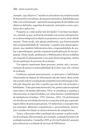 262 MARTA VALENTIM (ORG.)
exemplo, cujo objetivo é “auxiliar os educadores na complexa tarefa
de desenvolver nos alunos, de maneira sistemática, habilidades para
lidar com a informação”, apresenta um programa de atividades com
objetivos definidos, sugestões de materiais, instruções e como o pro-
fessor deve aplicá-los.
Pergunta-se: como avaliar tais atividades? Com base nos objeti-
vos, entende-se que, ao final da atividade e em outras subsequentes,
se os alunos atingirem os objetivos propostos no início, terão obtido
sucesso. Desse modo, não apenas professores, que historicamente
têm a responsabilidade de “mensurar” o quanto seus alunos apren-
deram, mas também bibliotecários têm a responsabilidade de ava-
liar a aprendizagem, quando responsável pela aplicação de tais pro-
gramas. Desse modo, professores e bibliotecários devem trabalhar
em conjunto no planejamento e execução desses programas, ambos
devem participar do processo de avaliação.
Um aspecto importante desse processo, porém, não é necessa-
riamente de quem é a responsabilidade de avaliar, mas, sim, a forma
de avaliação.
Conforme exposto anteriormente, os princípios e habilidades
relacionados ao manejo de informações não são inatos, desse modo
nãosepodereduziraavaliaçãodacompetênciaeminformaçãoàclas-
sificação daqueles que têm e aqueles que não têm tais princípios e
habilidades.Todosprecisamdesenvolvê-las,porémcadaumaprende
num ritmo e de modos diferentes. Deve-se considerar e respeitar a
idiossincrasia, as especificidades e as várias formas e manifestações
de inteligências (Gardner, 1995; Antunes, 2003). Os profissionais
envolvidos nas atividades devem ter a consciência de que a aprendi-
zagem difere de pessoa para pessoa. Os indivíduos e os grupos têm,
por princípio, diferentes competências e, provavelmente, motiva-
ções variadas em relação ao desenvolvimento de competências.
Assim, a discussão sobre a avaliação deve pautar-se pelos mode-
los de avaliação, diferenciando, por exemplo, avaliação formativa de
avaliaçãonormativa.Campello(2009,p.64)citaFrederickLancaster
para referenciar a avaliação de serviços de bibliotecas:
 