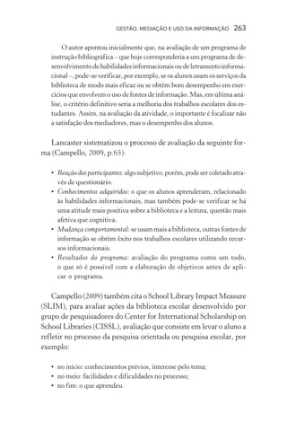 GESTÃO, MEDIAÇÃO E USO DA INFORMAÇÃO 263
O autor apontou inicialmente que, na avaliação de um programa de
instrução bibliográfica – que hoje corresponderia a um programa de de-
senvolvimentodehabilidadesinformacionaisoudeletramentoinforma-
cional–,pode-severificar,porexemplo,seosalunosusamosserviçosda
biblioteca de modo mais eficaz ou se obtêm bom desempenho em exer-
cícios que envolvem o uso de fontes de informação. Mas, em última aná-
lise, o critério definitivo seria a melhoria dos trabalhos escolares dos es-
tudantes. Assim, na avaliação da atividade, o importante é focalizar não
a satisfação dos mediadores, mas o desempenho dos alunos.
Lancaster sistematizou o processo de avaliação da seguinte for-
ma (Campello, 2009, p.65):
• Reação dos participantes:algosubjetivo,porém,podesercoletadoatra-
vés de questionário.
• Conhecimentos adquiridos: o que os alunos aprenderam, relacionado
às habilidades informacionais, mas também pode-se verificar se há
uma atitude mais positiva sobre a biblioteca e a leitura, questão mais
afetiva que cognitiva.
• Mudança comportamental: se usam mais a biblioteca, outras fontes de
informação se obtêm êxito nos trabalhos escolares utilizando recur-
sos informacionais.
• Resultados do programa: avaliação do programa como um todo,
o que só é possível com a elaboração de objetivos antes de apli-
car o programa.
Campello (2009) também cita o School Library Impact Measure
(SLIM), para avaliar ações da biblioteca escolar desenvolvido por
grupo de pesquisadores do Center for International Scholarship on
School Libraries (CISSL), avaliação que consiste em levar o aluno a
refletir no processo da pesquisa orientada ou pesquisa escolar, por
exemplo:
• no início: conhecimentos prévios, interesse pelo tema;
• no meio: facilidades e dificuldades no processo;
• no fim: o que aprendeu.
 