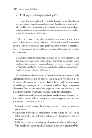 264 MARTA VALENTIM (ORG.)
O SLIM, segundo Campello (2009, p.67):
Constitui um modelo de avaliação formativo, de abordagem
cognitivista envolvendo operações mentais dos alunos e procura enten-
der os diferentes processos que utilizam ao se apropriar dos conheci-
mentos centrando-se nos significados que atribuem a suas ações ao lon-
go do percurso de aprendizagem.
Diferentemente de modelos de avaliação normativa, restritos a
contabilizar erros e acertos; práticas tradicionais de avaliação como
exames, provas de caráter certificativo, classificatório e punitivo.
Deve-se considerar que a avaliação, quando relacionada ao ensino,
deve ser uma
atividade sistemática e contínua, integrada ao processo educativo, que
tem como objetivo proporcionar o maior número de informação para a
melhoria desse processo, reajustando seus objetivos, revisando projetos
e programas, métodos e recursos, e facilitando a máxima ajuda e orien-
tação aos alunos. (Arenas, 2007, p.215)
OsparâmetroseindicadoresdoInformation Power,elaboradopela
American Association of School Librarians e Association for
EducationalCommunicationsandTechnology(1998),servemcomo
subsídios para a criação de um instrumento de avaliação, não como
elementos fixos de um checklist no qual se assinalam aqueles que se
possuem e deixam em branco aqueles ainda não adquiridos.
No Information Power, para cada norma de competência em in-
formação, existem indicadores que servem de suporte para o enten-
dimento e aplicação das normas:
• Indicadores: definem as habilidades a serem desenvolvidas nos
estudantes.
• Níveis de proficiência: indicadores que mostram em qual nível
informacional se encontram os estudantes – básico, proficiente e
exemplar.
• Padrões em ação: é uma situação de competência em informação.
Um problema é apresentado aos estudantes e estes precisam bus-
 