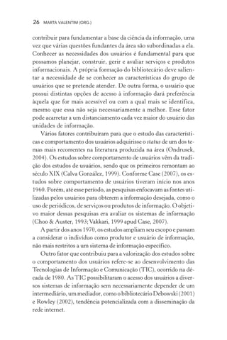 26 MARTA VALENTIM (ORG.)
contribuir para fundamentar a base da ciência da informação, uma
vez que várias questões fundantes da área são subordinadas a ela.
Conhecer as necessidades dos usuários é fundamental para que
possamos planejar, construir, gerir e avaliar serviços e produtos
informacionais. A própria formação do bibliotecário deve salien-
tar a necessidade de se conhecer as características do grupo de
usuários que se pretende atender. De outra forma, o usuário que
possui distintas opções de acesso à informação dará preferência
àquela que for mais acessível ou com a qual mais se identifica,
mesmo que essa não seja necessariamente a melhor. Esse fator
pode acarretar a um distanciamento cada vez maior do usuário das
unidades de informação.
Vários fatores contribuíram para que o estudo das característi-
cas e comportamento dos usuários adquirisse o status de um dos te-
mas mais recorrentes na literatura produzida na área (Ondrusek,
2004). Os estudos sobre comportamento de usuários vêm da tradi-
ção dos estudos de usuários, sendo que os primeiros remontam ao
século XIX (Calva González, 1999). Conforme Case (2007), os es-
tudos sobre comportamento de usuários tiveram início nos anos
1960. Porém, até esse período, as pesquisas enfocavam as fontes uti-
lizadas pelos usuários para obterem a informação desejada, como o
uso de periódicos, de serviços ou produtos de informação. O objeti-
vo maior dessas pesquisas era avaliar os sistemas de informação
(Choo & Auster, 1993;Vakkari, 1999 apud Case, 2007).
A partir dos anos 1970, os estudos ampliam seu escopo e passam
a considerar o indivíduo como produtor e usuário de informação,
não mais restritos a um sistema de informação específico.
Outro fator que contribuiu para a valorização dos estudos sobre
o comportamento dos usuários refere-se ao desenvolvimento das
Tecnologias de Informação e Comunicação (TIC), ocorrido na dé-
cada de 1980. As TIC possibilitaram o acesso dos usuários a diver-
sos sistemas de informação sem necessariamente depender de um
intermediário, um mediador, como o bibliotecário Debowski (2001)
e Rowley (2002), tendência potencializada com a disseminação da
rede internet.
 