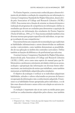 GESTÃO, MEDIAÇÃO E USO DA INFORMAÇÃO 269
No Ensino Superior, a norma mais conhecida para o desenvolvi-
mento de atividades e avaliação de competências em informação é a
Literacy Competency Standards for Higher Education, desenvolvi-
da pela Association of College and Research Libraries (ACRL)
(2000). Essa norma tem a função de orientar no desenvolvimento e
realização de programas de competência em informação e define os
resultados que devem ser avaliados para demonstrar a aquisição da
competência em informação dos estudantes do Ensino Superior
(Neely & Sullivan, 2006, p.17). Essa mesma entidade também criou
diversas normas para grupos específicos de indivíduos, no que tan-
ge à avaliação de suas competências.2
Essanormaformaumconjuntoderecomendaçõesqueexplicitam
as habilidades informacionais a serem desenvolvidas no ambiente
escolar e universitário, como também demonstram as possibilida-
des de sua aplicação no âmbito dos conteúdos curriculares. Define
também as funções da biblioteca e do profissional que nela atua.
A norma Literacy Competency Standards for Higher Education,
desenvolvida pela Association of College and Research Libraries
(ACRL) (2000), serve como uma espécie de manual para que bi-
bliotecários e professores estruturem atividades relativas ao acesso,
avaliação e apropriação das informações em diversas fontes infor-
macionais, nas instituições de ensino que trabalham, como também
mensuram as habilidades adquiridas pelos estudantes.
O objetivo da avaliação é verificar se os indivíduos adquiriram
habilidades, atitudes e valores relacionados ao processo de busca e
recuperação da informação e não o conhecimento adquirido. É men-
surar se as habilidades foram apropriadas pelos indivíduos, e se de
fato esses desenvolveram o senso crítico em relação ao universo in-
formacional.
A avaliação é importante não só em curto ou médio prazo para
verificar os conhecimentos adquiridos pelos alunos, mas também
2 Disponível em: <http://www.ala.org/ala/mgrps/divs/acrl/standards/
index.cfm>. Acesso em: 13 mar. 2010.
 