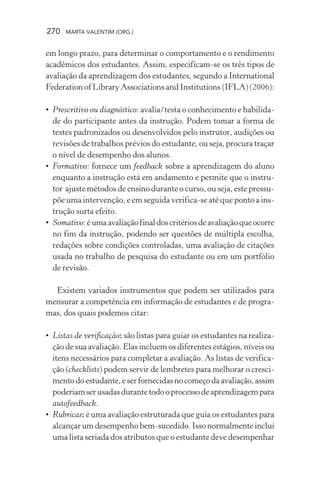 270 MARTA VALENTIM (ORG.)
em longo prazo, para determinar o comportamento e o rendimento
acadêmicos dos estudantes. Assim, especificam-se os três tipos de
avaliação da aprendizagem dos estudantes, segundo a International
Federation of Library Associations and Institutions (IFLA) (2006):
• Prescritivo ou diagnóstico: avalia/testa o conhecimento e habilida-
de do participante antes da instrução. Podem tomar a forma de
testes padronizados ou desenvolvidos pelo instrutor, audições ou
revisões de trabalhos prévios do estudante, ou seja, procura traçar
o nível de desempenho dos alunos.
• Formativo: fornece um feedback sobre a aprendizagem do aluno
enquanto a instrução está em andamento e permite que o instru-
tor ajuste métodos de ensino durante o curso, ou seja, este pressu-
põe uma intervenção, e em seguida verifica-se até que ponto a ins-
trução surta efeito.
• Somativo:éumaavaliaçãofinaldoscritériosdeavaliaçãoqueocorre
no fim da instrução, podendo ser questões de múltipla escolha,
redações sobre condições controladas, uma avaliação de citações
usada no trabalho de pesquisa do estudante ou em um portfólio
de revisão.
Existem variados instrumentos que podem ser utilizados para
mensurar a competência em informação de estudantes e de progra-
mas, dos quais podemos citar:
• Listas de verificação: são listas para guiar os estudantes na realiza-
ção de sua avaliação. Elas incluem os diferentes estágios, níveis ou
itens necessários para completar a avaliação. As listas de verifica-
ção (checklists) podem servir de lembretes para melhorar o cresci-
mentodoestudante,eserfornecidasnocomeçodaavaliação,assim
poderiamserusadasdurantetodooprocessodeaprendizagempara
autofeedback.
• Rubricas: é uma avaliação estruturada que guia os estudantes para
alcançar um desempenho bem-sucedido. Isso normalmente inclui
uma lista seriada dos atributos que o estudante deve desempenhar
 