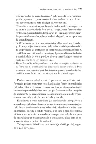 GESTÃO, MEDIAÇÃO E USO DA INFORMAÇÃO 271
em suas tarefas de aprendizagem. A rubrica pode ser dividida se-
gundo os passos do processo com indicação clara de cada elemen-
to a ser considerado para alcançar o alvo desejado.
• Discussão: uma técnica que é baseada na discussão com o aprendiz
ou entre a classe toda de forma oral. Isso pode ser feito nos dife-
rentes estágios das tarefas, bem como no final do processo, usan-
do questões levantadas pelo aplicador indagando sobre o processo
de aprendizagem.
• Portfólios: consistenaacumulaçãodotrabalhodoestudanteaolon-
godotempoejuntamentecomosdemaismateriaisgeradosaolon-
go do processo de instrução de competências informacionais. O
portfólio é um método de avaliação útil porque dá aos estudantes
a possibilidade de ver o produto de sua aprendizagem tornar-se
parte integrante de um produto final.
• Testes: é uma lista de questões com opções de respostas abertas e/
ou fechadas, na qual não foca o conteúdo do conhecimento. Pode
ser usada quando o tempo é limitado ou quando a avaliação é es-
pecificamente focada em certos aspectos de aprendizagem.
Profissionais envolvidos com programas de competência em in-
formação podem mensurar se as habilidades foram internalizadas
pelos discentes no decorrer do processo. Esses instrumentos são di-
recionados para tal objetivo, uma vez que fornecem dados a respeito
do andamento da aprendizagem dos indivíduos, ou seja, do proces-
so como um todo e não de uma atividade isolada.
Esses instrumentos permitem que profissionais acompanhem a
aprendizagemdoaluno,bemcomopermitequeoprogramasejaajus-
tado durante o desenvolvimento das atividades de competência em
informação. Porém, é válido ressaltar que cabe a cada profissional
utilizar o instrumento de acordo com a especificidade da pesquisa,
da instituição que está conduzindo a avaliação ou ainda com os ob-
jetivos da mesma no tipo de avaliação.
Tal argumento é similar ao de Almeida Jr. (2003, p.104), segun-
do o qual a avaliação
 