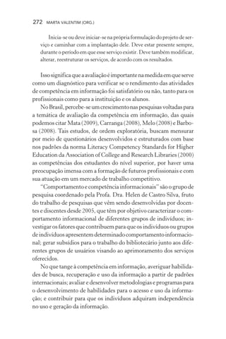 272 MARTA VALENTIM (ORG.)
Inicia-se ou deve iniciar-se na própria formulação do projeto de ser-
viço e caminhar com a implantação dele. Deve estar presente sempre,
durante o período em que esse serviço existir. Deve também modificar,
alterar, reestruturar os serviços, de acordo com os resultados.
Issosignificaqueaavaliaçãoéimportantenamedidaemqueserve
como um diagnóstico para verificar se o rendimento das atividades
de competência em informação foi satisfatório ou não, tanto para os
profissionais como para a instituição e os alunos.
NoBrasil,percebe-seumcrescimentonaspesquisasvoltadaspara
a temática de avaliação da competência em informação, das quais
podemos citar Mata (2009), Carranga (2008), Melo (2008) e Barbo-
sa (2008). Tais estudos, de ordem exploratória, buscam mensurar
por meio de questionários desenvolvidos e estruturados com base
nos padrões da norma Literacy Competency Standards for Higher
Education da Association of College and Research Libraries (2000)
as competências dos estudantes do nível superior, por haver uma
preocupação imensa com a formação de futuros profissionais e com
sua atuação em um mercado de trabalho competitivo.
“Comportamento e competência informacionais” são o grupo de
pesquisa coordenado pela Profa. Dra. Helen de Castro Silva, fruto
do trabalho de pesquisas que vêm sendo desenvolvidas por docen-
tes e discentes desde 2005, que têm por objetivo caracterizar o com-
portamento informacional de diferentes grupos de indivíduos; in-
vestigar os fatores que contribuem para que os indivíduos ou grupos
deindivíduosapresentemdeterminadocomportamentoinformacio-
nal; gerar subsídios para o trabalho do bibliotecário junto aos dife-
rentes grupos de usuários visando ao aprimoramento dos serviços
oferecidos.
No que tange à competência em informação, averiguar habilida-
des de busca, recuperação e uso da informação a partir de padrões
internacionais; avaliar e desenvolver metodologias e programas para
o desenvolvimento de habilidades para o acesso e uso da informa-
ção; e contribuir para que os indivíduos adquiram independência
no uso e geração da informação.
 