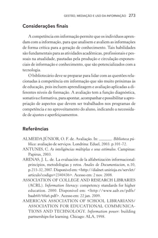 GESTÃO, MEDIAÇÃO E USO DA INFORMAÇÃO 273
Considerações finais
A competência em informação permite que os indivíduos apren-
dam com a informação, para que analisem e avaliem as informações
de forma crítica para a geração de conhecimento. Tais habilidades
são fundamentais para as atividades acadêmicas, profissionais e pes-
soais na atualidade, pautadas pela produção e circulação exponen-
ciais de informação e conhecimento, que são potencializados com a
tecnologia.
O bibliotecário deve se preparar para lidar com as questões rela-
cionadas à competência em informação que são muito próximas às
de educação, pois incluem aprendizagem e avaliação aplicadas a di-
ferentes níveis de formação. A avaliação tem a função diagnóstica,
somativaeformativa,paraapontar,acompanharepossibilitaraapro-
priação de aspectos que devem ser trabalhados nos programas de
competência e no aproveitamento do aluno, indicando a necessida-
de de ajustes e aperfeiçoamentos.
Referências
ALMEIDA JÚNIOR, O. F. de. Avaliação. In: . Biblioteca pú-
blica: avaliação de serviços. Londrina: Eduel, 2003. p.101-72.
ANTUNES, C. As inteligências múltiplas e seus estímulos. Campinas:
Papirus, 2003.
ARENAS, J. L. de. La evaluación de la alfabetización informacional:
principios, metodologías y retos. Anales de Documentacion, n.10,
p.215-32,2007.Disponívelem:<http://dialnet.unirioja.es/servlet/
articulo?codigo=2340436>. Acesso em: 2 nov. 2008.
ASSOCIATION OF COLLEGE AND RESEARCH LIBRARIES
(ACRL). Information literacy: competency standards for higher
education. 2000. Disponível em: <http://www.aab.es/pdfs/
baab60/60a6.pdf>. Acesso em: 22 jan. 2009.
AMERICAN ASSOCIATION OF SCHOOL LIBRARIANS/
ASSOCIATION FOR EDUCATIONAL COMMUNICA-
TIONS AND TECHNOLOGY. Information power: building
partnerships for learning. Chicago: ALA, 1998.
 