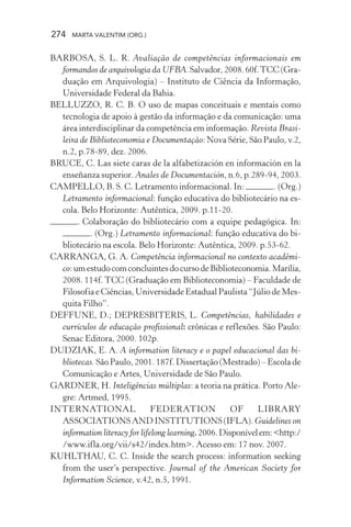 274 MARTA VALENTIM (ORG.)
BARBOSA, S. L. R. Avaliação de competências informacionais em
formandos de arquivologia da UFBA.Salvador,2008.60f.TCC(Gra-
duação em Arquivologia) – Instituto de Ciência da Informação,
Universidade Federal da Bahia.
BELLUZZO, R. C. B. O uso de mapas conceituais e mentais como
tecnologia de apoio à gestão da informação e da comunicação: uma
área interdisciplinar da competência em informação. Revista Brasi-
leira de Biblioteconomia e Documentação: Nova Série, São Paulo, v.2,
n.2, p.78-89, dez. 2006.
BRUCE, C. Las siete caras de la alfabetización en información en la
enseñanza superior. Anales de Documentación, n.6, p.289-94, 2003.
CAMPELLO, B. S. C. Letramento informacional. In: . (Org.)
Letramento informacional: função educativa do bibliotecário na es-
cola. Belo Horizonte: Autêntica, 2009. p.11-20.
. Colaboração do bibliotecário com a equipe pedagógica. In:
. (Org.) Letramento informacional: função educativa do bi-
bliotecário na escola. Belo Horizonte: Autêntica, 2009. p.53-62.
CARRANGA, G. A. Competência informacional no contexto acadêmi-
co:umestudocomconcluintesdocursodeBiblioteconomia.Marília,
2008. 114f. TCC (Graduação em Biblioteconomia) – Faculdade de
Filosofia e Ciências, Universidade Estadual Paulista “Júlio de Mes-
quita Filho”.
DEFFUNE, D.; DEPRESBITERIS, L. Competências, habilidades e
currículos de educação profissional: crônicas e reflexões. São Paulo:
Senac Editora, 2000. 102p.
DUDZIAK, E. A. A information literacy e o papel educacional das bi-
bliotecas. São Paulo, 2001. 187f. Dissertação (Mestrado) – Escola de
Comunicação e Artes, Universidade de São Paulo.
GARDNER, H. Inteligências múltiplas: a teoria na prática. Porto Ale-
gre: Artmed, 1995.
INTERNATIONAL FEDERATION OF LIBRARY
ASSOCIATIONS AND INSTITUTIONS (IFLA). Guidelines on
information literacy for lifelong learning.2006.Disponívelem:<http:/
/www.ifla.org/vii/s42/index.htm>. Acesso em: 17 nov. 2007.
KUHLTHAU, C. C. Inside the search process: information seeking
from the user’s perspective. Journal of the American Society for
Information Science, v.42, n.5, 1991.
 